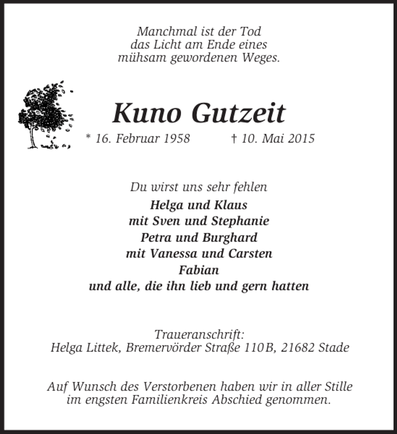 <p>Manchmal ist der Tod<br />das Licht am Ende eines<br />mühsam gewordenen Weges.<br />Kuno Gutzeit<br />* 16. Februar 1958 † 10. Mai 2015<br />Du wirst uns sehr fehlen<br />Helga und Klaus<br />mit Sven und Stephanie<br />Petra und Burghard<br />mit Vanessa und Carsten<br />Fabian<br />und alle, die ihn lieb und gern hatten<br />Traueranschrift:<br />Helga Littek, Bremervörder Straße 110 B, 21682 Stade</p><p>Auf Wunsch des Verstorbenen haben wir in aller Stille<br />im engsten Familienkreis Abschied genommen.</p>