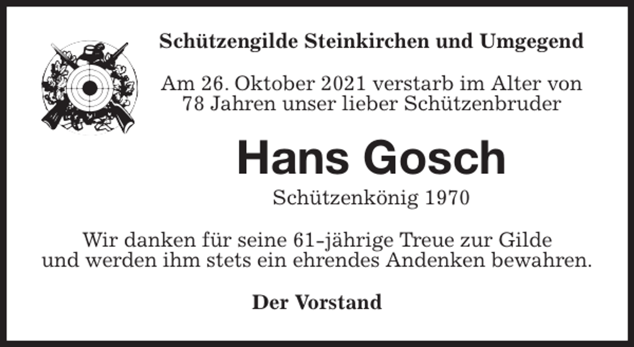 <p>Schützengilde Steinkirchen und Umgegend<br />Am 26. Oktober 2021 verstarb im Alter von 78 Jahren unser lieber Schützenbruder<br />Hans Gosch<br />Schützenkönig 1970<br />Wir danken für seine 61-jährige Treue zur Gilde<br />und werden ihm stets ein ehrendes Andenken bewahren.<br />Der Vorstand</p>