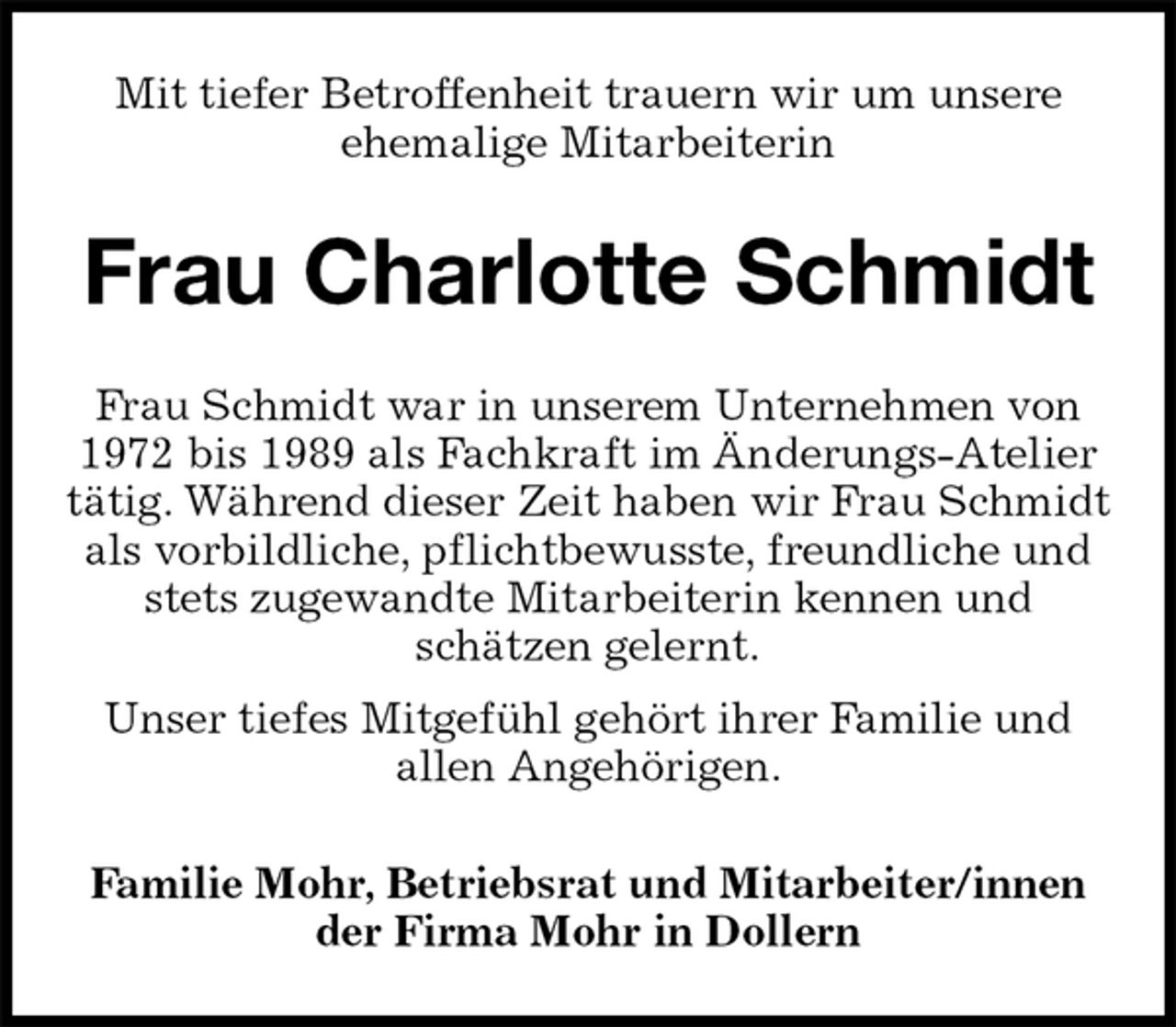 <p>Mit tiefer Betroffenheit trauern wir um unsere<br />ehemalige Mitarbeiterin<br />Frau Charlotte Schmidt<br />Familie Mohr, Betriebsrat und Mitarbeiter/innen<br />der Firma Mohr in Dollern<br />Frau Schmidt war in unserem Unternehmen von<br />1972 bis 1989 als Fachkraft im Änderungs-Atelier tätig. Während dieser Zeit haben wir Frau Schmidt als vorbildliche, pflichtbewusste, freundliche und stets zugewandte Mitarbeiterin kennen und<br />schätzen gelernt.<br />Unser tiefes Mitgefühl gehört ihrer Familie und<br />allen Angehörigen.</p>