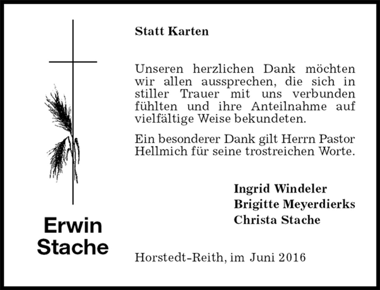 <p>Statt Karten<br />Unseren herzlichen Dank möchten wir allen aussprechen, die sich in stiller Trauer mit uns verbunden fühlten und ihre Anteilnahme auf vielfältige Weise bekundeten.<br />Ein besonderer Dank gilt Herrn Pastor<br />Hellmich für seine trostreichen Worte.<br />Ingrid Windeler<br />Brigitte Meyerdierks<br />Christa Stache<br />Horstedt-Reith, im Juni 2016<br />Erwin<br />Stache</p>