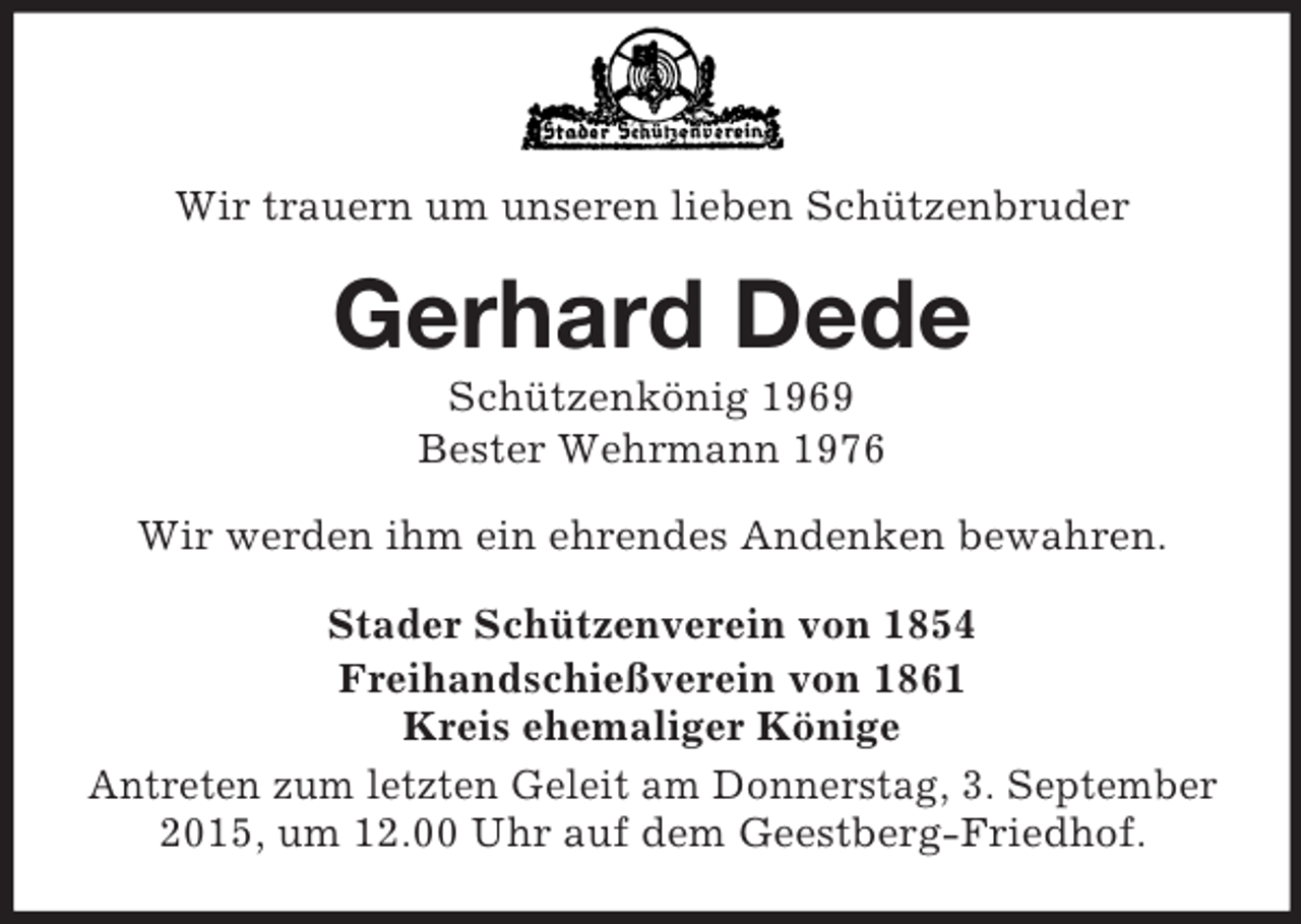 <p>Wir trauern um unseren lieben Schützenbruder<br />Gerhard Dede<br />Schützenkönig 1969<br />Bester Wehrmann 1976<br />Wir werden ihm ein ehrendes Andenken bewahren.<br />Stader Schützenverein von 1854<br />Freihandschießverein von 1861<br />Kreis ehemaliger Könige<br />Antreten zum letzten Geleit am Donnerstag, 3. September 2015, um 12.00 Uhr auf dem Geestberg-Friedhof.</p>
