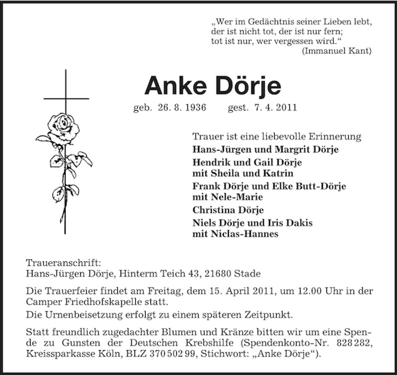 <p>„Wer im Gedächtnis seiner Lieben lebt,<br />der ist nicht tot, der ist nur fern;<br />tot ist nur, wer vergessen wird.“<br />(Immanuel Kant)<br />Anke Dörje<br />geb. 26. 8. 1936 gest. 7. 4. 2011<br />Trauer ist eine liebevolle Erinnerung<br />Hans-Jürgen und Margrit Dörje<br />Hendrik und Gail Dörje<br />mit Sheila und Katrin<br />Frank Dörje und Elke Butt-Dörje<br />mit Nele-Marie<br />Christina Dörje<br />Niels Dörje und Iris Dakis<br />mit Niclas-Hannes<br />Traueranschrift:<br />Hans-Jürgen Dörje, Hinterm Teich 43, 21680 Stade<br />Die Trauerfeier findet am Freitag, dem 15. April 2011, um 12.00 Uhr in der Camper Friedhofskapelle statt.<br />Die Urnenbeisetzung erfolgt zu einem späteren Zeitpunkt.<br />Statt freundlich zugedachter Blumen und Kränze bitten wir um eine Spende zu Gunsten der Deutschen Krebshilfe (Spendenkonto-Nr. 828 282, Kreissparkasse Köln, BLZ 370 502 99, Stichwort: „Anke Dörje“).</p>