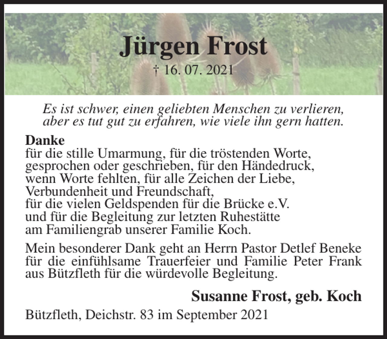 <p>Jürgen Frost<br />† 16. 07. 2021<br />Es ist schwer, einen geliebten Menschen zu verlieren,<br />aber es tut gut zu erfahren, wie viele ihn gern hatten.<br />Danke<br />für die stille Umarmung, für die tröstenden Worte,<br />gesprochen oder geschrieben, für den Händedruck,<br />wenn Worte fehlten, für alle Zeichen der Liebe,<br />Verbundenheit und Freundschaft,<br />für die vielen Geldspenden für die Brücke e.V.<br />und für die Begleitung zur letzten Ruhestätte<br />am Familiengrab unserer Familie Koch.<br />Mein besonderer Dank geht an Herrn Pastor Detlef Beneke für die einfühlsame Trauerfeier und Familie Peter Frank aus Bützfleth für die würdevolle Begleitung.<br />Susanne Frost, geb. Koch<br />Bützfleth, Deichstr. 83 im September 2021</p>