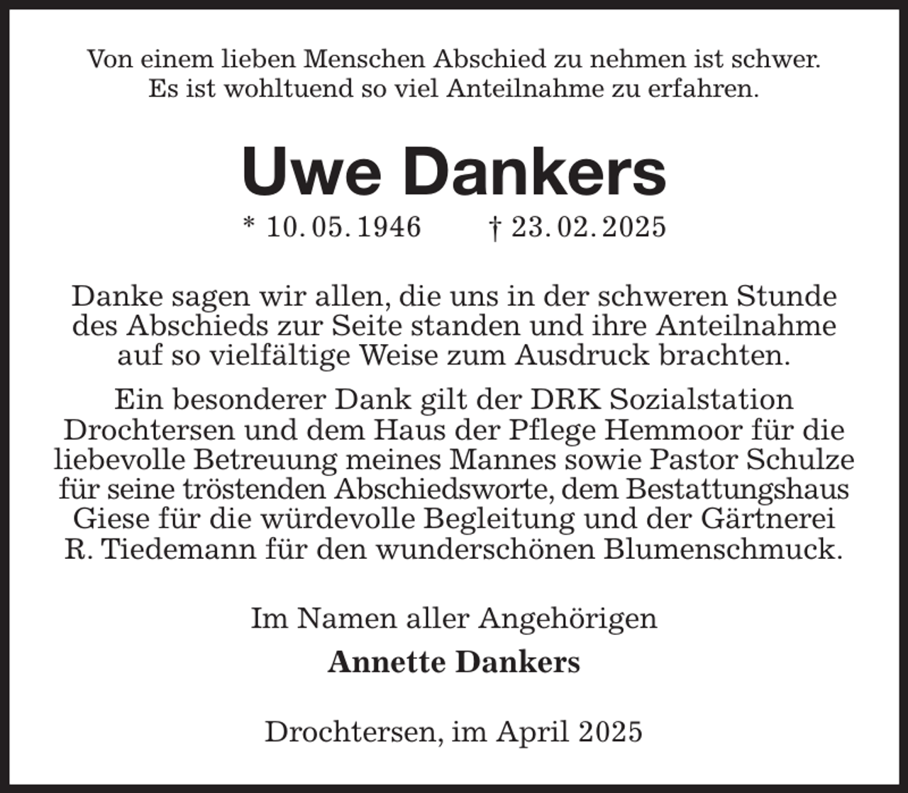 <p>Von einem lieben Menschen Abschied zu nehmen ist schwer.<br />Es ist wohltuend so viel Anteilnahme zu erfahren.<br />Uwe Dankers<br />* 10. 05. 1946 † 23. 02. 2025<br />Danke sagen wir allen, die uns in der schweren Stunde des Abschieds zur Seite standen und ihre Anteilnahme auf so vielfältige Weise zum Ausdruck brachten.<br />Ein besonderer Dank gilt der DRK Sozialstation<br />Drochtersen und dem Haus der Pflege Hemmoor für die liebevolle Betreuung meines Mannes sowie Pastor Schulze<br />für seine tröstenden Abschiedsworte, dem Bestattungshaus<br />Giese für die würdevolle Begleitung und der Gärtnerei<br />R. Tiedemann für den wunderschönen Blumenschmuck.<br />Im Namen aller Angehörigen<br />Annette Dankers<br />Drochtersen, im April 2025</p>