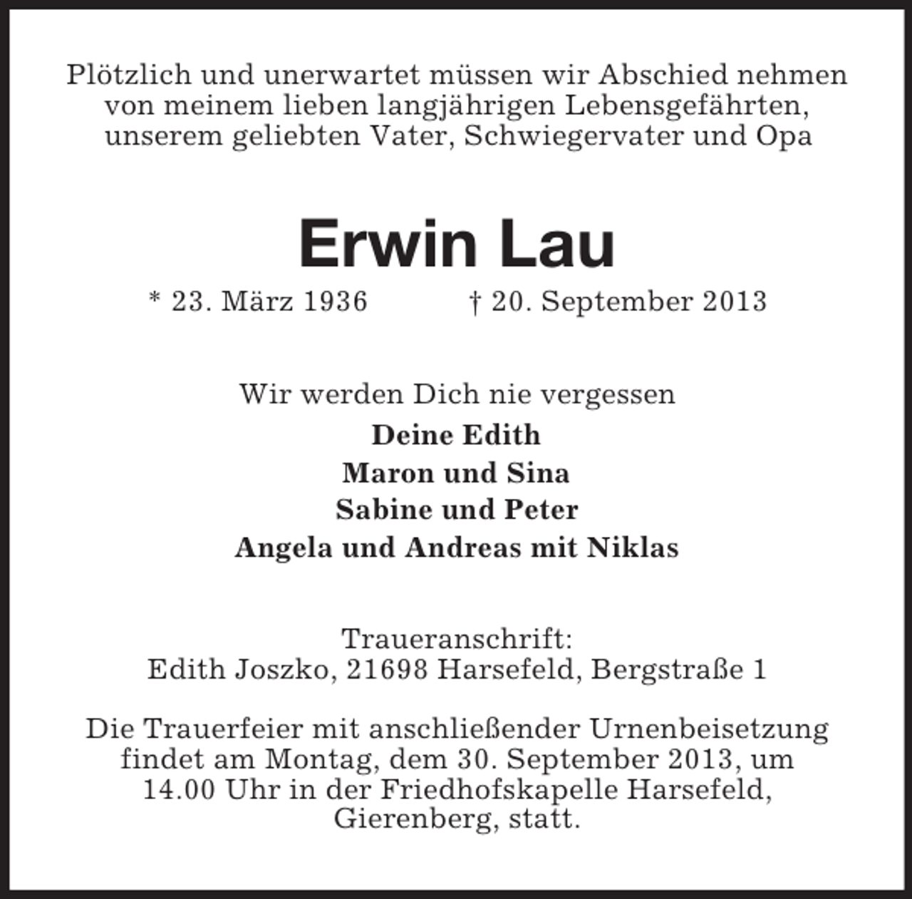 <p>Plötzlich und unerwartet müssen wir Abschied nehmen<br />von meinem lieben langjährigen Lebensgefährten,<br />unserem geliebten Vater, Schwiegervater und Opa</p><p>Erwin Lau<br />* 23. März 1936</p><p>† 20. September 2013</p><p>Wir werden Dich nie vergessen<br />Deine Edith<br />Maron und Sina<br />Sabine und Peter<br />Angela und Andreas mit Niklas<br />Traueranschrift:<br />Edith Joszko, 21698 Harsefeld, Bergstraße 1<br />Die Trauerfeier mit anschließender Urnenbeisetzung<br />findet am Montag, dem 30. September 2013, um<br />14.00 Uhr in der Friedhofskapelle Harsefeld,<br />Gierenberg, statt.</p>