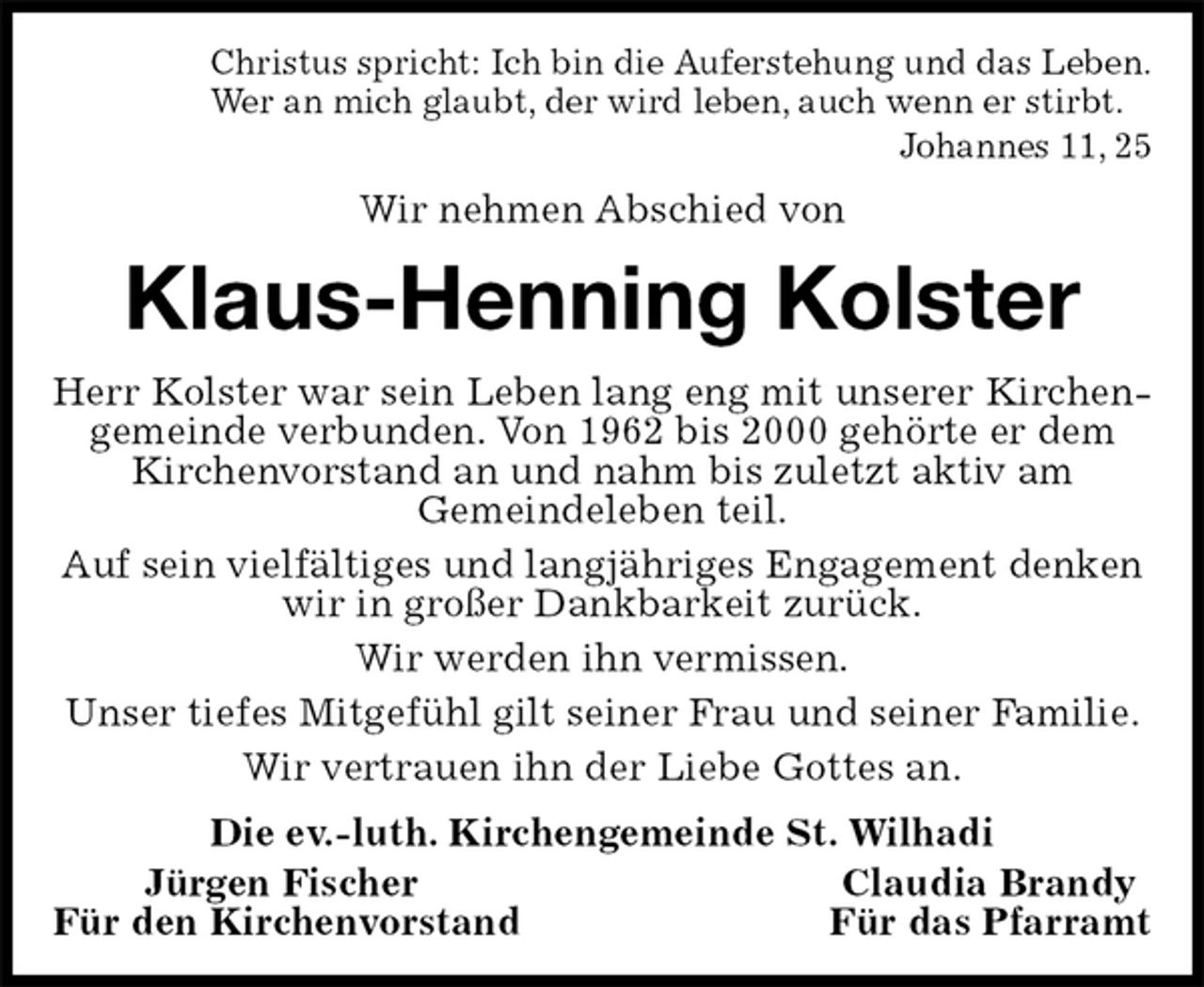 <p>Christus spricht: Ich bin die Auferstehung und das Leben.<br />Wer an mich glaubt, der wird leben, auch wenn er stirbt.<br />Johannes 11, 25<br />Wir nehmen Abschied von<br />Klaus-Henning Kolster<br />Herr Kolster war sein Leben lang eng mit unserer Kirchen-<br />gemeinde verbunden. Von 1962 bis 2000 gehörte er dem Kirchenvorstand an und nahm bis zuletzt aktiv am<br />Gemeindeleben teil.<br />Auf sein vielfältiges und langjähriges Engagement denken wir in großer Dankbarkeit zurück.<br />Wir werden ihn vermissen.<br />Unser tiefes Mitgefühl gilt seiner Frau und seiner Familie.<br />Wir vertrauen ihn der Liebe Gottes an.<br />Die ev.-luth. Kirchengemeinde St. Wilhadi<br />Jürgen Fischer Claudia Brandy<br />Für den Kirchenvorstand Für das Pfarramt</p>
