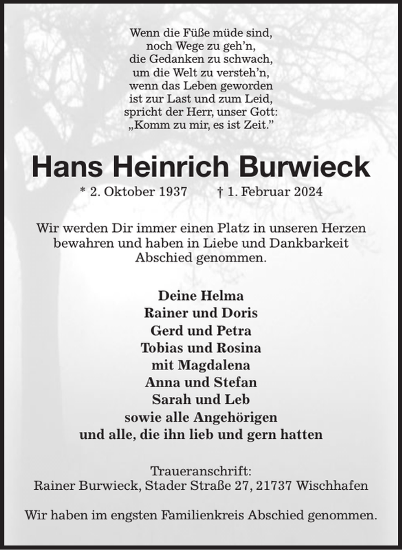<p>Wenn die Füße müde sind,<br />noch Wege zu geh'n,<br />die Gedanken zu schwach,<br />um die Welt zu versteh'n,<br />wenn das Leben geworden<br />ist zur Last und zum Leid,<br />spricht der Herr, unser Gott:<br />„Komm zu mir, es ist Zeit.”<br />Hans Heinrich Burwieck<br />* 2. Oktober 1937 † 1. Februar 2024<br />Wir werden Dir immer einen Platz in unseren Herzen<br />bewahren und haben in Liebe und Dankbarkeit<br />Abschied genommen.<br />Deine Helma<br />Rainer und Doris<br />Gerd und Petra<br />Tobias und Rosina<br />mit Magdalena<br />Anna und Stefan<br />Sarah und Leb<br />sowie alle Angehörigen<br />und alle, die ihn lieb und gern hatten<br />Traueranschrift:<br />Rainer Burwieck, Stader Straße 27, 21737 Wischhafen</p><p>Wir haben im engsten Familienkreis Abschied genommen.</p>