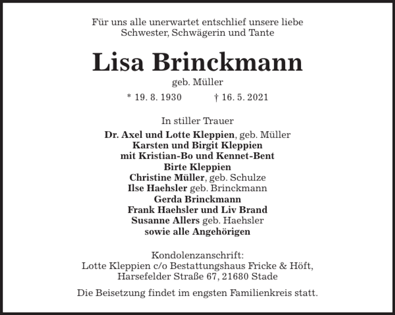 <p>Für uns alle unerwartet entschlief unsere liebe<br />Schwester, Schwägerin und Tante<br />Lisa Brinckmann<br />geb. Müller<br />* 19. 8. 1930 † 16. 5. 2021<br />In stiller Trauer<br />Dr. Axel und Lotte Kleppien, geb. Müller<br />Karsten und Birgit Kleppien<br />mit Kristian-Bo und Kennet-Bent<br />Birte Kleppien<br />Christine Müller, geb. Schulze<br />Ilse Haehsler geb. Brinckmann<br />Gerda Brinckmann<br />Frank Haehsler und Liv Brand<br />Susanne Allers geb. Haehsler<br />sowie alle Angehörigen<br />Kondolenzanschrift:<br />Lotte Kleppien c/o Bestattungshaus Fricke &amp; Höft,<br />Harsefelder Straße 67, 21680 Stade<br />Die Beisetzung findet im engsten Familienkreis statt.</p>