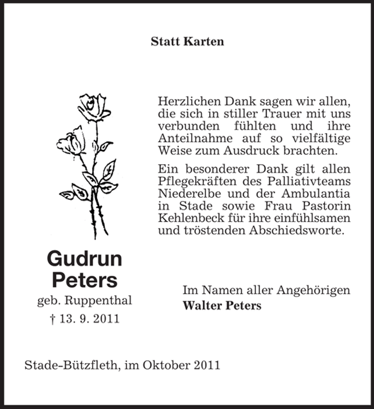<p>Statt Karten</p><p>Herzlichen Dank sagen wir allen,<br />die sich in stiller Trauer mit uns<br />verbunden fühlten und ihre<br />Anteilnahme auf so vielfältige<br />Weise zum Ausdruck brachten.<br />Ein besonderer Dank gilt allen<br />Pflegekräften des Palliativteams<br />Niederelbe und der Ambulantia<br />in Stade sowie Frau Pastorin<br />Kehlenbeck für ihre einfühlsamen<br />und tröstenden Abschiedsworte.</p><p>Gudrun<br />Peters<br />geb. Ruppenthal<br />† 13. 9. 2011</p><p>Im Namen aller Angehörigen<br />Walter Peters</p><p>Stade-Bützfleth, im Oktober 2011</p>