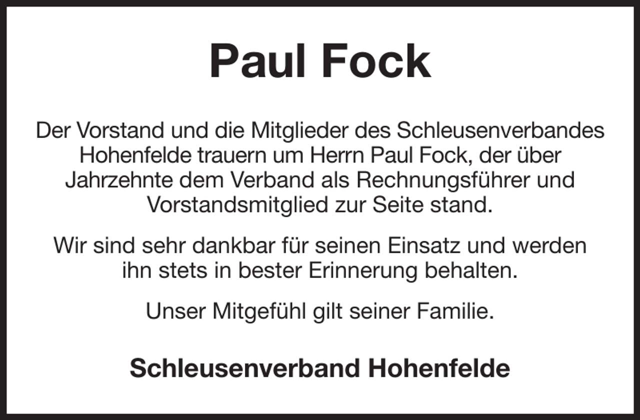<p>Paul Fock<br />Der Vorstand und die Mitglieder des Schleusenverbandes Hohenfelde trauern um Herrn Paul Fock, der über<br />Jahrzehnte dem Verband als Rechnungsführer und<br />Vorstandsmitglied zur Seite stand.<br />Wir sind sehr dankbar für seinen Einsatz und werden<br />ihn stets in bester Erinnerung behalten.<br />Unser Mitgefühl gilt seiner Familie.<br />Schleusenverband Hohenfelde</p>