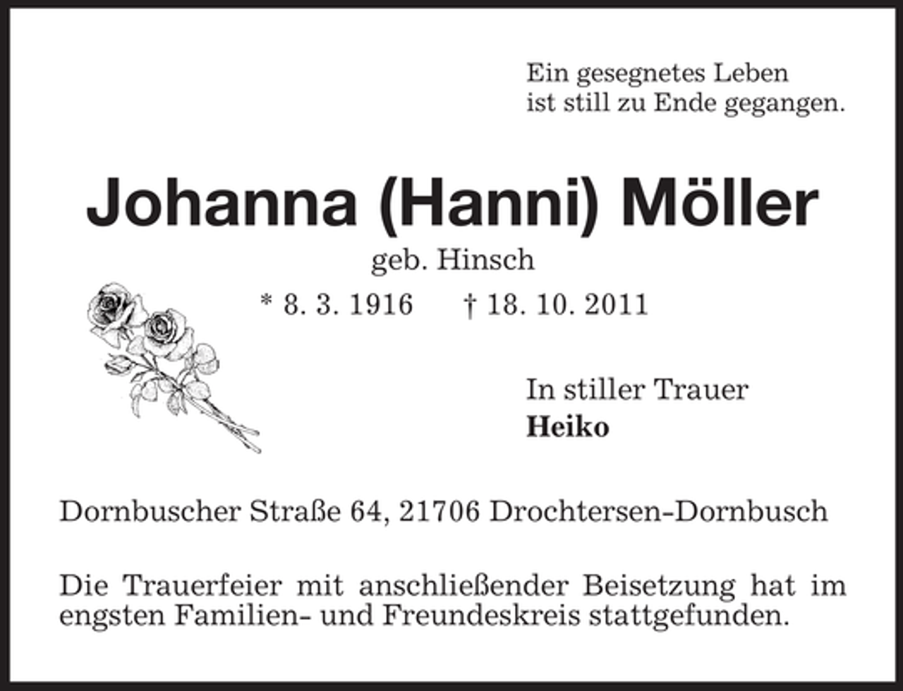 <p>Ein gesegnetes Leben<br />ist still zu Ende gegangen.<br />Johanna (Hanni) Möller<br />geb. Hinsch<br />* 8. 3. 1916 † 18. 10. 2011<br />In stiller Trauer<br />Heiko<br />Dornbuscher Straße 64, 21706 Drochtersen-Dornbusch<br />Die Trauerfeier mit anschließender Beisetzung hat im engsten Familien- und Freundeskreis stattgefunden.</p>