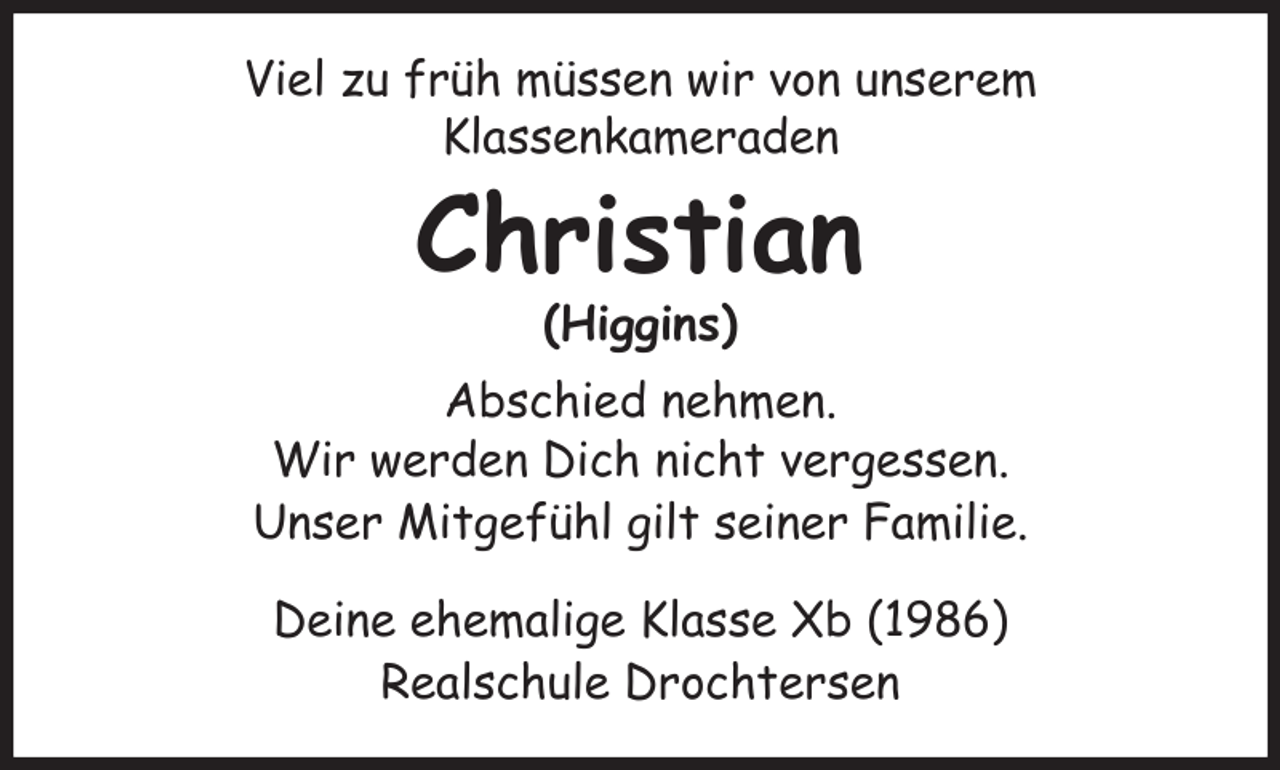 <p>Viel zu früh müssen wir von unserem<br />Klassenkameraden<br />Christian<br />(Higgins)<br />Abschied nehmen.<br />Wir werden Dich nicht vergessen.<br />Unser Mitgefühl gilt seiner Familie.</p><p>Deine ehemalige Klasse Xb (1986)<br />Realschule Drochtersen</p>