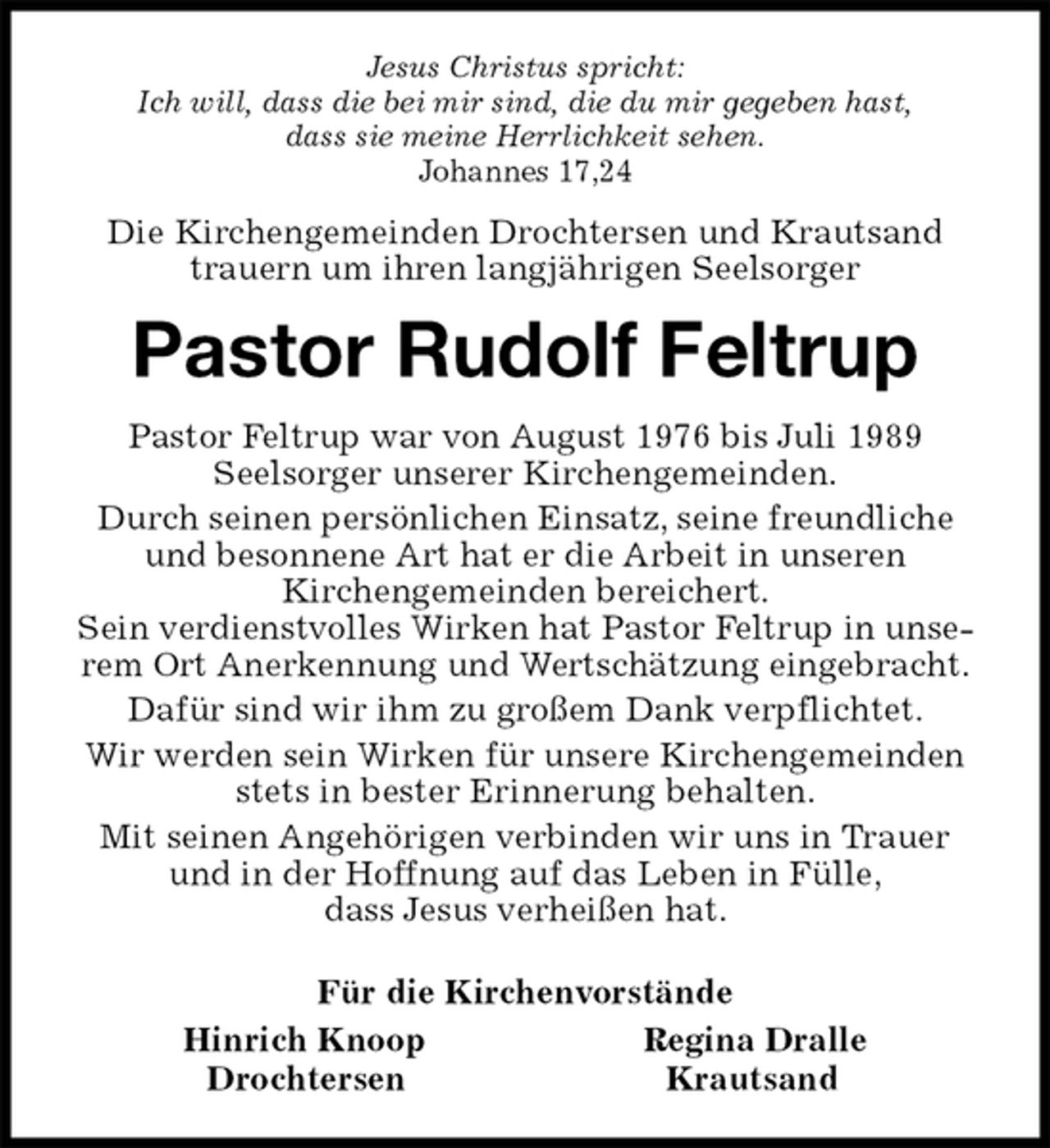 <p>Jesus Christus spricht:<br />Ich will, dass die bei mir sind, die du mir gegeben hast,<br />dass sie meine Herrlichkeit sehen.<br />Johannes 17,24<br />Die Kirchengemeinden Drochtersen und Krautsand trauern um ihren langjährigen Seelsorger<br />Pastor Rudolf Feltrup<br />Pastor Feltrup war von August 1976 bis Juli 1989<br />Seelsorger unserer Kirchengemeinden.<br />Durch seinen persönlichen Einsatz, seine freundliche und besonnene Art hat er die Arbeit in unseren<br />Kirchengemeinden bereichert.<br />Sein verdienstvolles Wirken hat Pastor Feltrup in unserem Ort Anerkennung und Wertschätzung eingebracht.<br />Dafür sind wir ihm zu großem Dank verpflichtet.<br />Wir werden sein Wirken für unsere Kirchengemeinden stets in bester Erinnerung behalten.<br />Mit seinen Angehörigen verbinden wir uns in Trauer und in der Hoffnung auf das Leben in Fülle,<br />dass Jesus verheißen hat.<br />Für die Kirchenvorstände<br />Hinrich Knoop Regina Dralle<br />Drochtersen Krautsand</p>