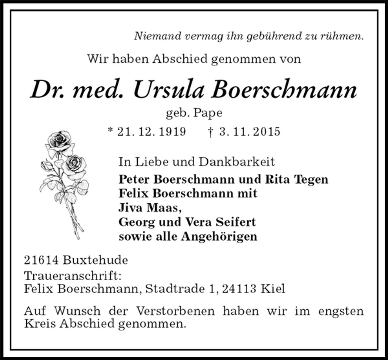 <p>Niemand vermag ihn gebührend zu rühmen.<br />Wir haben Abschied genommen von<br />Dr. med. Ursula Boerschmann<br />geb. Pape<br />* 21. 12. 1919 † 3. 11. 2015<br />In Liebe und Dankbarkeit<br />Peter Boerschmann und Rita Tegen<br />Felix Boerschmann mit<br />Jiva Maas,<br />Georg und Vera Seifert<br />sowie alle Angehörigen<br />21614 Buxtehude<br />Traueranschrift:<br />Felix Boerschmann, Stadtrade 1, 24113 Kiel<br />Auf Wunsch der Verstorbenen haben wir im engsten Kreis Abschied genommen.</p>