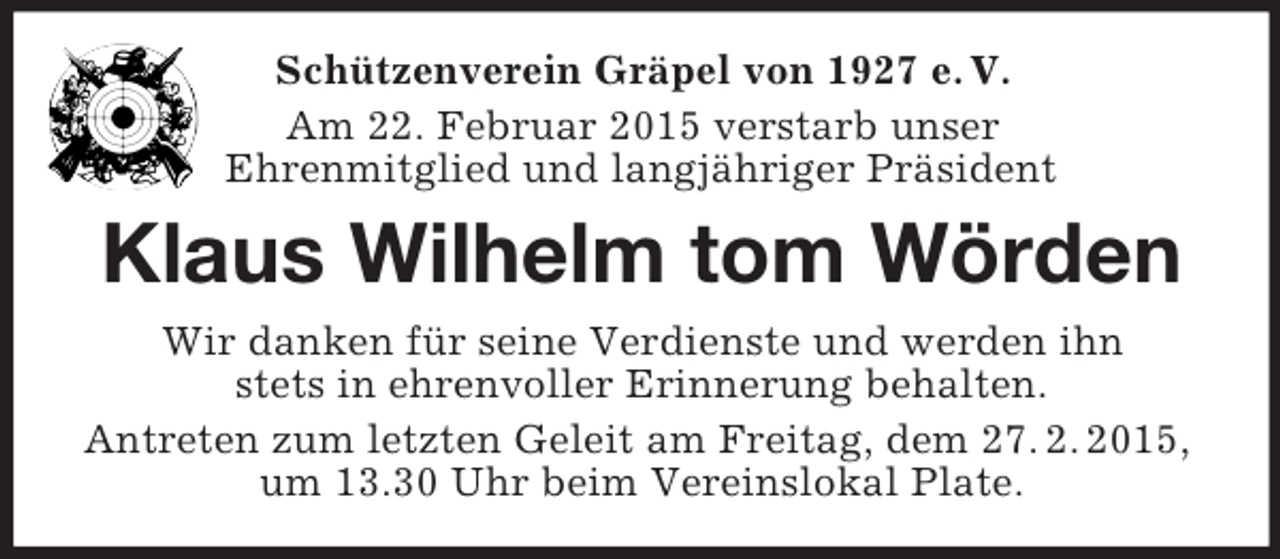 <p>Schützenverein Gräpel von 1927 e. V.<br />Am 22. Februar 2015 verstarb unser<br />Ehrenmitglied und langjähriger Präsident<br />Klaus Wilhelm tom Wörden<br />Wir danken für seine Verdienste und werden ihn<br />stets in ehrenvoller Erinnerung behalten.<br />Antreten zum letzten Geleit am Freitag, dem 27. 2. 2015,<br />um 13.30 Uhr beim Vereinslokal Plate.</p>