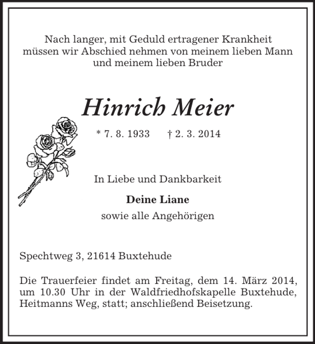 <p>Nach langer, mit Geduld ertragener Krankheit<br />müssen wir Abschied nehmen von meinem lieben Mann<br />und meinem lieben Bruder<br />Hinrich Meier<br />* 7. 8. 1933 † 2. 3. 2014<br />In Liebe und Dankbarkeit<br />Deine Liane<br />sowie alle Angehörigen<br />Spechtweg 3, 21614 Buxtehude</p><p>Die Trauerfeier findet am Freitag, dem 14. März 2014, um 10.30 Uhr in der Waldfriedhofskapelle Buxtehude, Heitmanns Weg, statt; anschließend Beisetzung.</p>