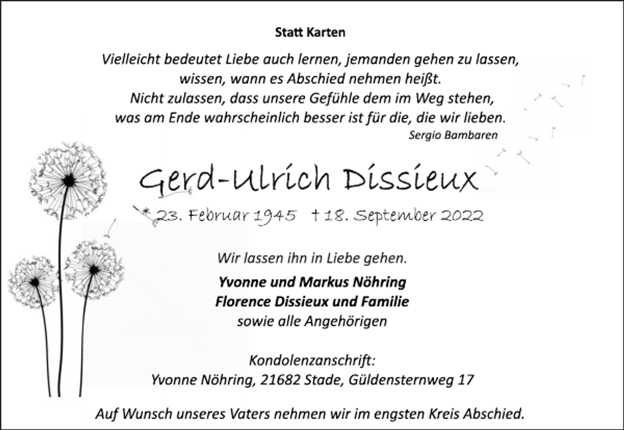 <p>Statt Karten<br />Vielleicht bedeutet Liebe auch lernen, jemanden gehen zu lassen,<br />wissen, wann es Abschied nehmen heißt.<br />Nicht zulassen, dass unsere Gefühle dem im Weg stehen,<br />was am Ende wahrscheinlich besser ist für die, die wir lieben.<br />Sergio Bambaren<br />Gerd-Ulrich Dissieux<br />23. Februar 1945 † 18. September 2022<br />Wir lassen ihn in Liebe gehen.<br />Yvonne und Markus Nöhring<br />Florence Dissieux und Familie<br />sowie alle Angehörigen<br />Kondolenzanschrift:<br />Yvonne Nöhring, 21682 Stade, Güldensternweg 17<br />Auf Wunsch unseres Vaters nehmen wir im engsten Kreis Abschied.</p>
