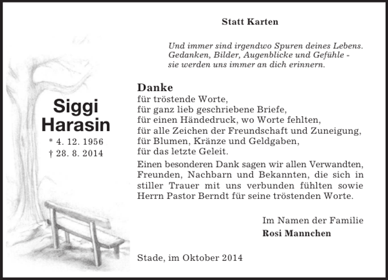 <p>Siggi<br />Harasin<br />* 4. 12. 1956<br />† 28. 8. 2014<br />Statt Karten<br />Und immer sind irgendwo Spuren deines Lebens.<br />Gedanken, Bilder, Augenblicke und Gefühle -<br />sie werden uns immer an dich erinnern.<br />Danke<br />für tröstende Worte,<br />für ganz lieb geschriebene Briefe,<br />für einen Händedruck, wo Worte fehlten,<br />für alle Zeichen der Freundschaft und Zuneigung,<br />für Blumen, Kränze und Geldgaben,<br />für das letzte Geleit.<br />Einen besonderen Dank sagen wir allen Verwandten,<br />Freunden, Nachbarn und Bekannten, die sich in stiller Trauer mit uns verbunden fühlten sowie Herrn Pastor Berndt für seine tröstenden Worte.<br />Im Namen der Familie<br />Rosi Mannchen<br />Stade, im Oktober 2014</p>