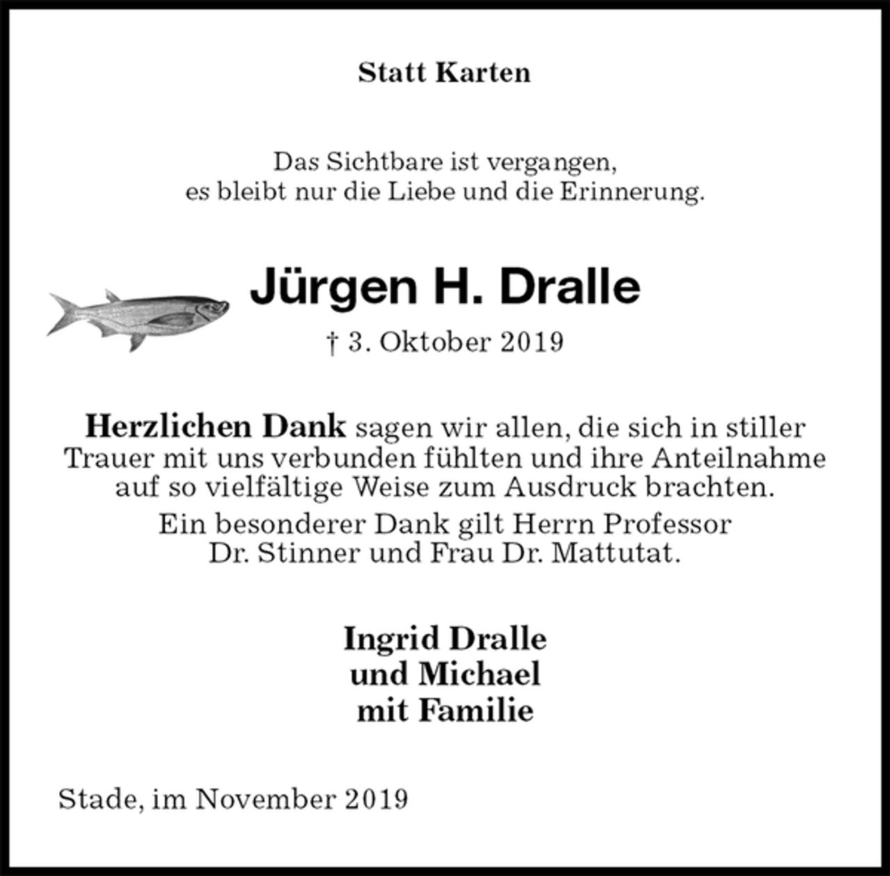 <p>Statt Karten<br />Das Sichtbare ist vergangen,<br />es bleibt nur die Liebe und die Erinnerung.<br />Jürgen H. Dralle<br />† 3. Oktober 2019<br />Herzlichen Dank sagen wir allen, die sich in stiller Trauer mit uns verbunden fühlten und ihre Anteilnahme auf so vielfältige Weise zum Ausdruck brachten.<br />Ein besonderer Dank gilt Herrn Professor<br />Dr. Stinner und Frau Dr. Mattutat.<br />Ingrid Dralle<br />und Michael<br />mit Familie<br />Stade, im November 2019</p>