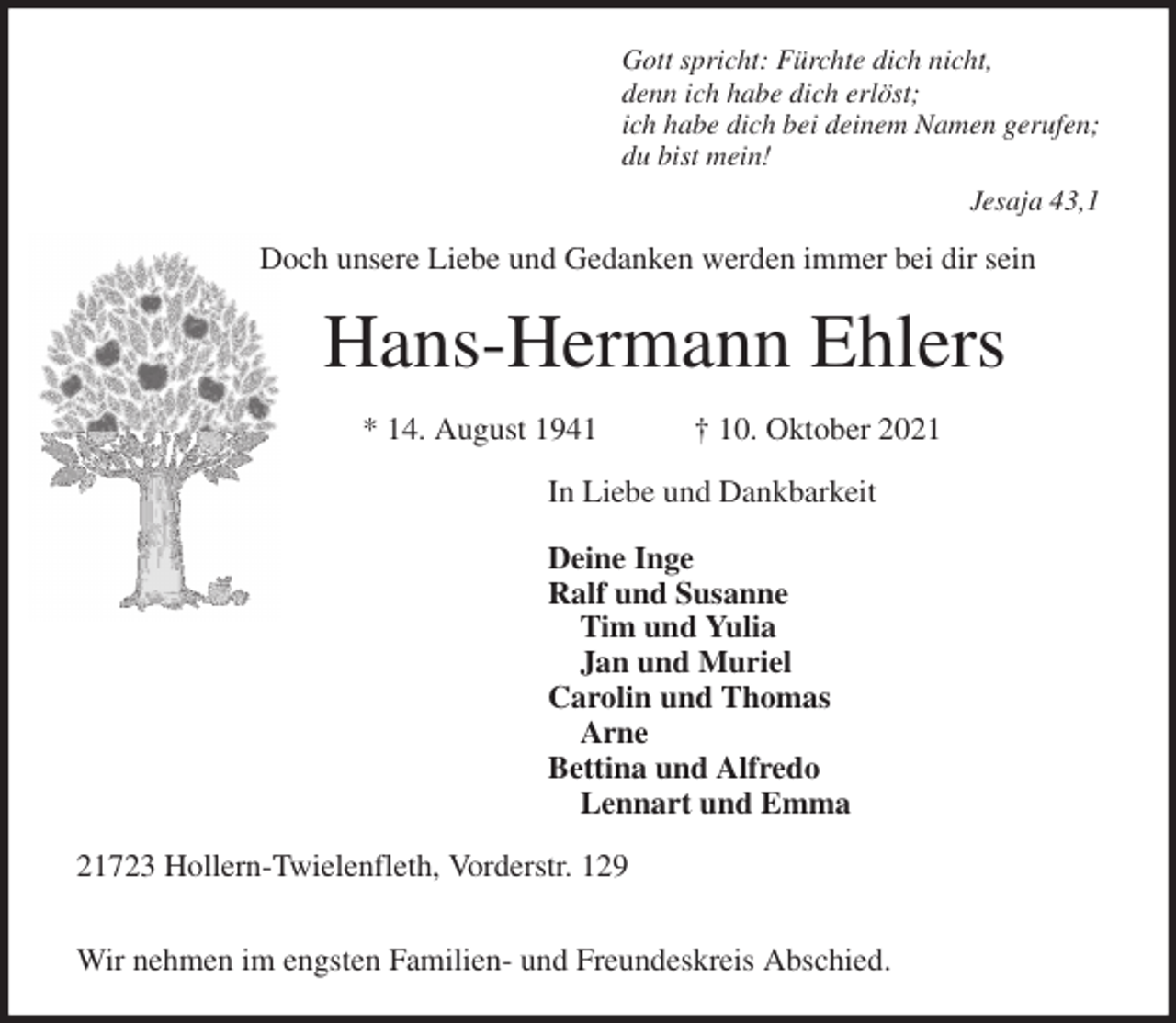 <p>Gott spricht: Fürchte dich nicht,<br />denn ich habe dich erlöst;<br />ich habe dich bei deinem Namen gerufen;<br />du bist mein!<br />Jesaja 43,1<br />Doch unsere Liebe und Gedanken werden immer bei dir sein<br />Hans-Hermann Ehlers</p>
<p>* 14. August 1941 † 10. Oktober 2021<br />In Liebe und Dankbarkeit</p>
<p>Deine Inge<br />Ralf und Susanne<br />Tim und Yulia<br />Jan und Muriel<br />Carolin und Thomas<br />Arne<br />Bettina und Alfredo<br />Lennart und Emma<br />21723 Hollern-Twielenfleth, Vorderstr. 129</p>
<p>Wir nehmen im engsten Familien- und Freundeskreis Abschied.</p>
