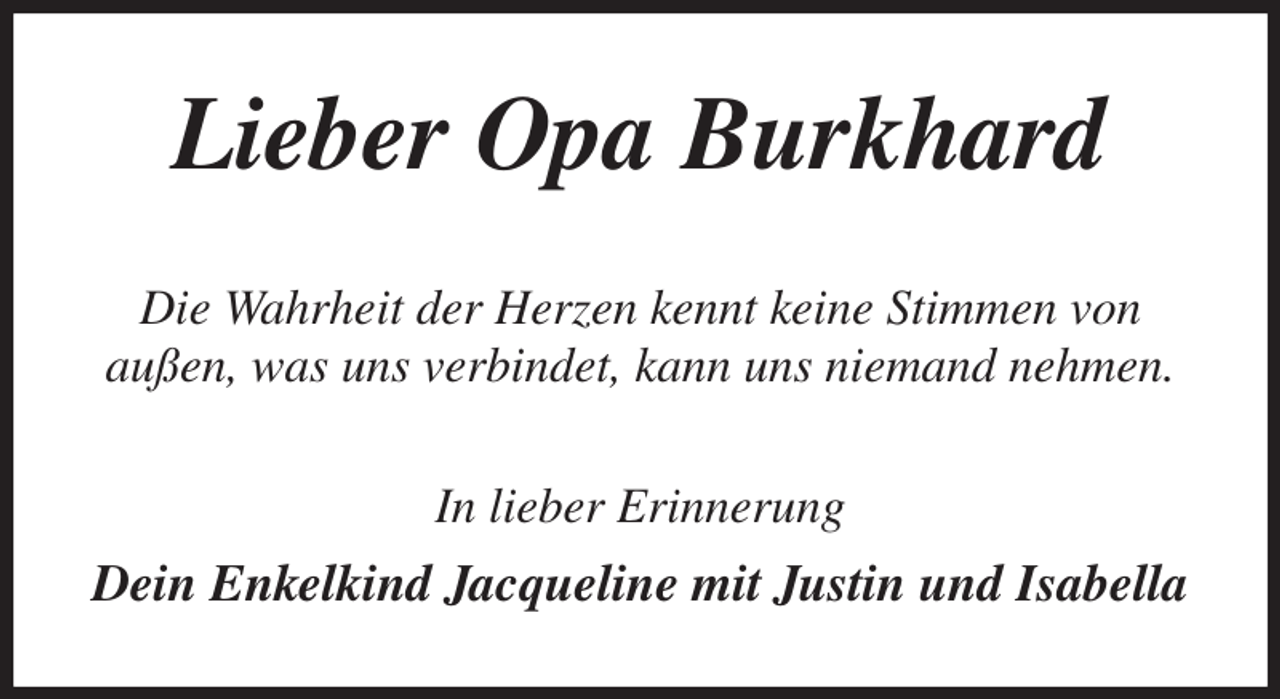 <p>Lieber Opa Burkhard<br />Die Wahrheit der Herzen kennt keine Stimmen von<br />außen, was uns verbindet, kann uns niemand nehmen.<br />In lieber Erinnerung<br />Dein Enkelkind Jacqueline mit Justin und Isabella</p>