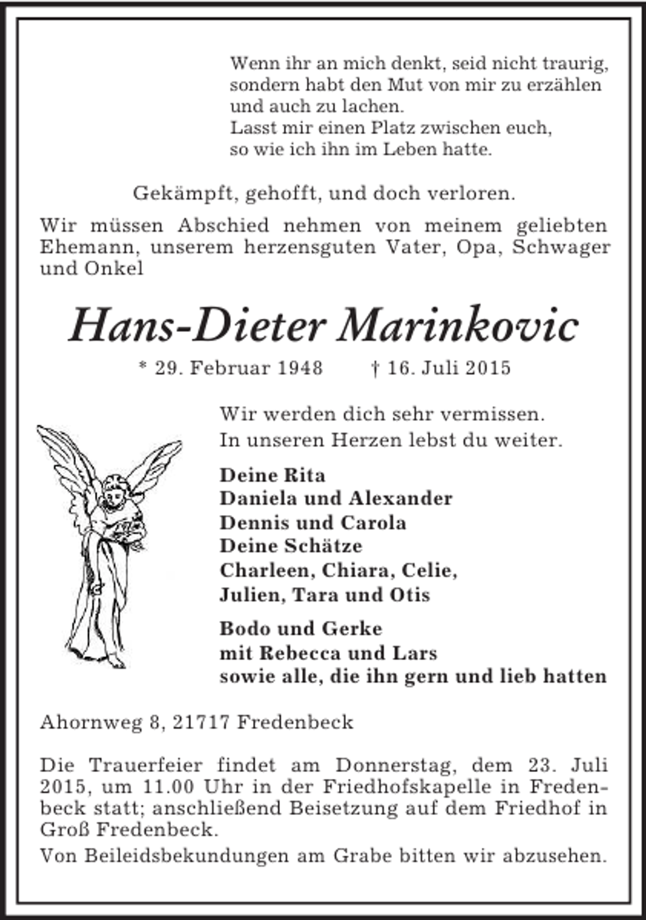 <p>Wenn ihr an mich denkt, seid nicht traurig,<br />sondern habt den Mut von mir zu erzählen<br />und auch zu lachen.<br />Lasst mir einen Platz zwischen euch,<br />so wie ich ihn im Leben hatte.<br />Gekämpft, gehofft, und doch verloren.<br />Wir müssen Abschied nehmen von meinem geliebten Ehemann, unserem herzensguten Vater, Opa, Schwager und Onkel<br />Hans-Dieter Marinkovic<br />* 29. Februar 1948 † 16. Juli 2015<br />Wir werden dich sehr vermissen.<br />In unseren Herzen lebst du weiter.<br />Deine Rita<br />Daniela und Alexander<br />Dennis und Carola<br />Deine Schätze<br />Charleen, Chiara, Celie,<br />Julien, Tara und Otis<br />Bodo und Gerke<br />mit Rebecca und Lars<br />sowie alle, die ihn gern und lieb hatten<br />Ahornweg 8, 21717 Fredenbeck</p><p>Die Trauerfeier findet am Donnerstag, dem 23. Juli 2015, um 11.00 Uhr in der Friedhofskapelle in Fredenbeck statt; anschließend Beisetzung auf dem Friedhof in Groß Fredenbeck.<br />Von Beileidsbekundungen am Grabe bitten wir abzusehen.</p>