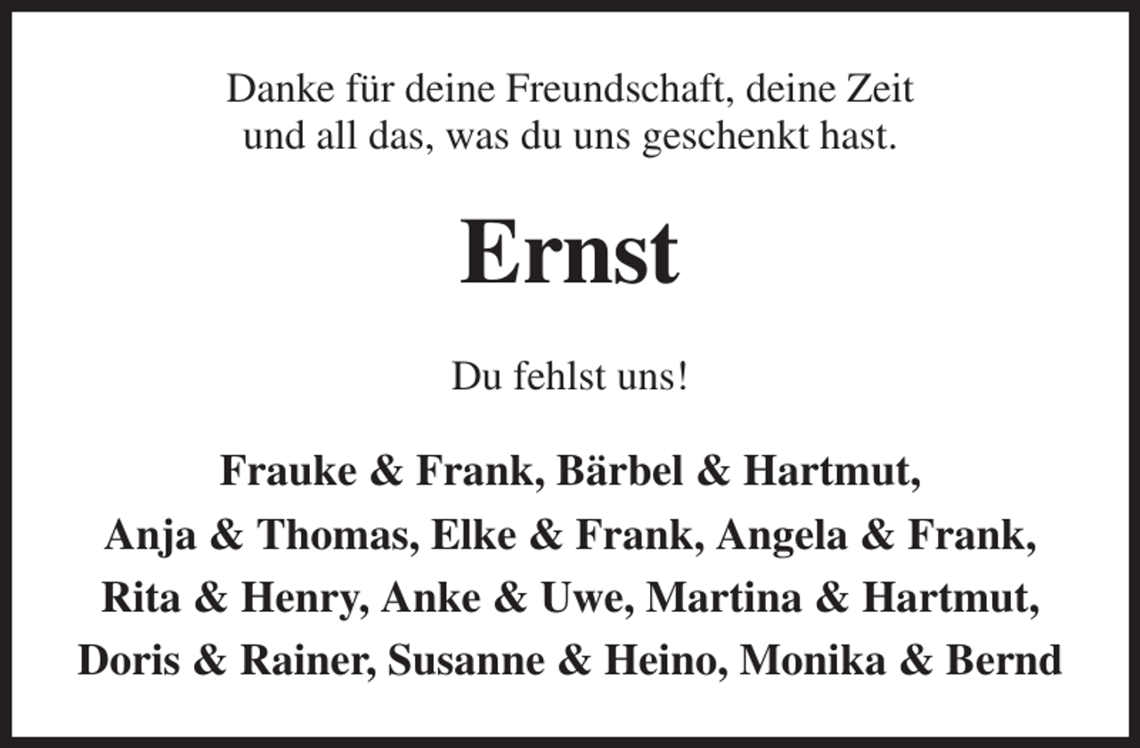 <p>Danke für deine Freundschaft, deine Zeit<br />und all das, was du uns geschenkt hast.<br />Ernst<br />Du fehlst uns!<br />Frauke &amp; Frank, Bärbel &amp; Hartmut,<br />Anja &amp; Thomas, Elke &amp; Frank, Angela &amp; Frank, Rita &amp; Henry, Anke &amp; Uwe, Martina &amp; Hartmut, Doris &amp; Rainer, Susanne &amp; Heino, Monika &amp; Bernd</p>