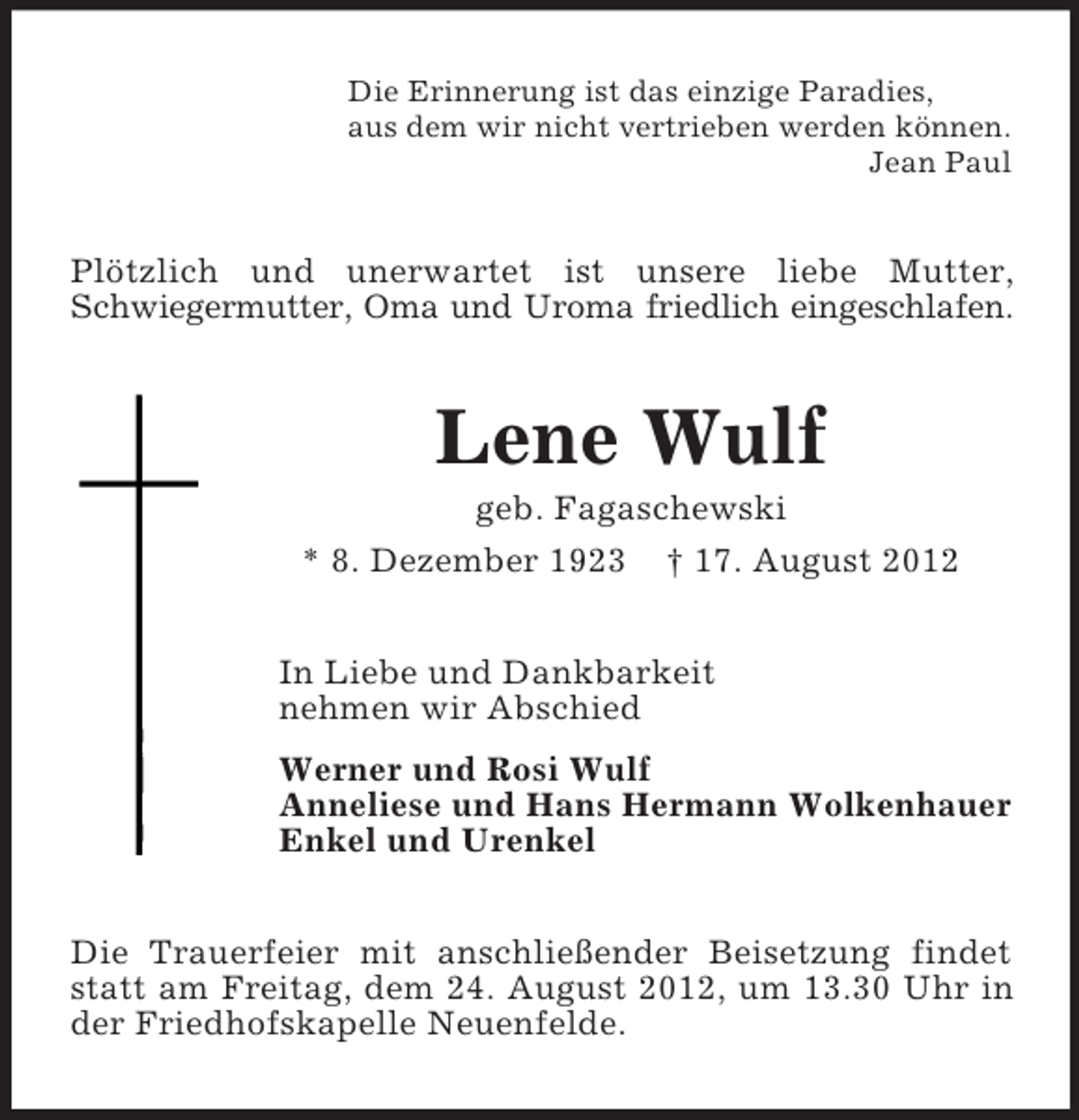 <p>Die Erinnerung ist das einzige Paradies,<br />aus dem wir nicht vertrieben werden können.<br />Jean Paul</p><p>Plötzlich und unerwartet ist unsere liebe Mutter,<br />Schwiegermutter, Oma und Uroma friedlich eingeschlafen.</p><p>Lene Wulf<br />geb. Fagaschewski<br />* 8. Dezember 1923 † 17. August 2012<br />In Liebe und Dankbarkeit<br />nehmen wir Abschied<br />Werner und Rosi Wulf<br />Anneliese und Hans Hermann Wolkenhauer<br />Enkel und Urenkel<br />Die Trauerfeier mit anschließender Beisetzung findet<br />statt am Freitag, dem 24. August 2012, um 13.30 Uhr in<br />der Friedhofskapelle Neuenfelde.</p>