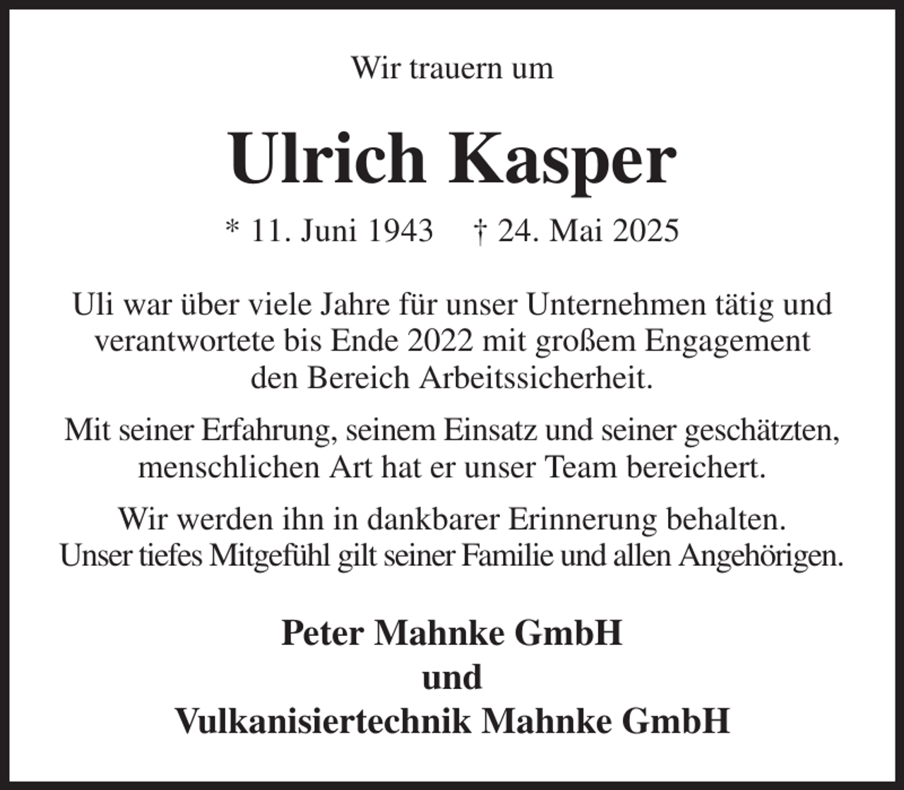 <p>Wir trauern um<br />Ulrich Kasper<br />* 11. Juni 1943 † 24. Mai 2025<br />Uli war über viele Jahre für unser Unternehmen tätig und verantwortete bis Ende 2022 mit großem Engagement<br />den Bereich Arbeitssicherheit.<br />Mit seiner Erfahrung, seinem Einsatz und seiner geschätzten, menschlichen Art hat er unser Team bereichert.<br />Wir werden ihn in dankbarer Erinnerung behalten.<br />Unser tiefes Mitgefühl gilt seiner Familie und allen Angehörigen.<br />Peter Mahnke GmbH<br />und<br />Vulkanisiertechnik Mahnke GmbH</p>