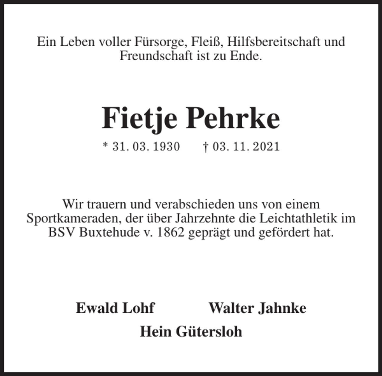 <p>Ein Leben voller Fürsorge, Fleiß, Hilfsbereitschaft und Freundschaft ist zu Ende.<br />Fietje Pehrke<br />* 31. 03. 1930 † 03. 11. 2021<br />Wir trauern und verabschieden uns von einem<br />Sportkameraden, der über Jahrzehnte die Leichtathletik im BSV Buxtehude v. 1862 geprägt und gefördert hat.</p>
<p>Ewald Lohf Walter Jahnke<br />Hein Gütersloh</p>