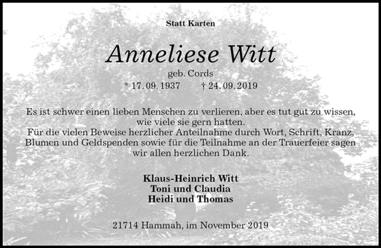 <p>Statt Karten<br />Anneliese Witt<br />geb. Cords<br />* 17. 09. 1937 † 24. 09. 2019<br />Es ist schwer einen lieben Menschen zu verlieren, aber es tut gut zu wissen, wie viele sie gern hatten.<br />Für die vielen Beweise herzlicher Anteilnahme durch Wort, Schrift, Kranz, Blumen und Geldspenden sowie für die Teilnahme an der Trauerfeier sagen wir allen herzlichen Dank.<br />Klaus-Heinrich Witt<br />Toni und Claudia<br />Heidi und Thomas<br />21714 Hammah, im November 2019</p>
