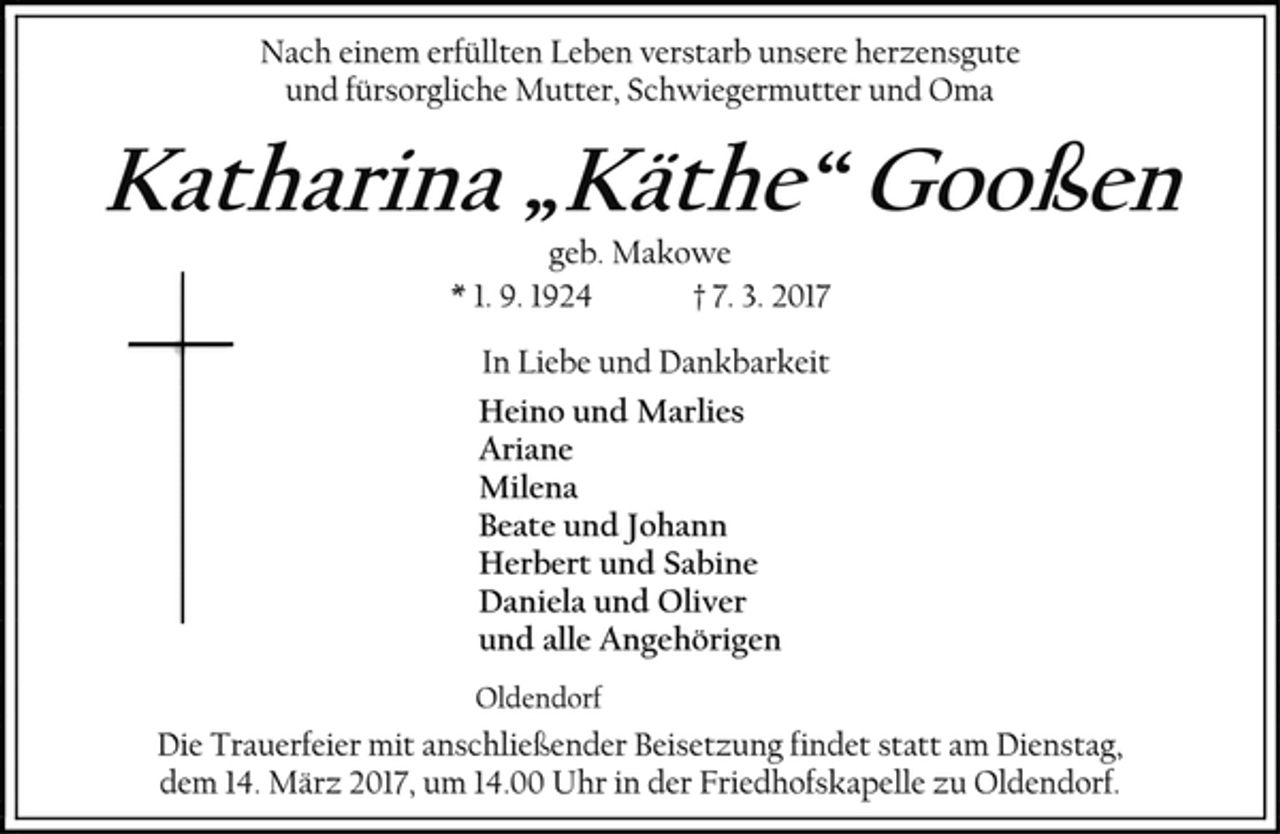 <p>Nach einem erfüllten Leben verstarb unsere herzensgute<br />und fürsorgliche Mutter, Schwiegermutter und Oma<br />Katharina „Käthe“ Gooßen<br />geb. Makowe<br />* 1. 9. 1924 † 7. 3. 2017<br />In Liebe und Dankbarkeit<br />Heino und Marlies<br />Ariane<br />Milena<br />Beate und Johann<br />Herbert und Sabine<br />Daniela und Oliver<br />und alle Angehörigen<br />Oldendorf<br />Die Trauerfeier mit anschließender Beisetzung findet statt am Dienstag,<br />dem 14. März 2017, um 14.00 Uhr in der Friedhofskapelle zu Oldendorf.</p>