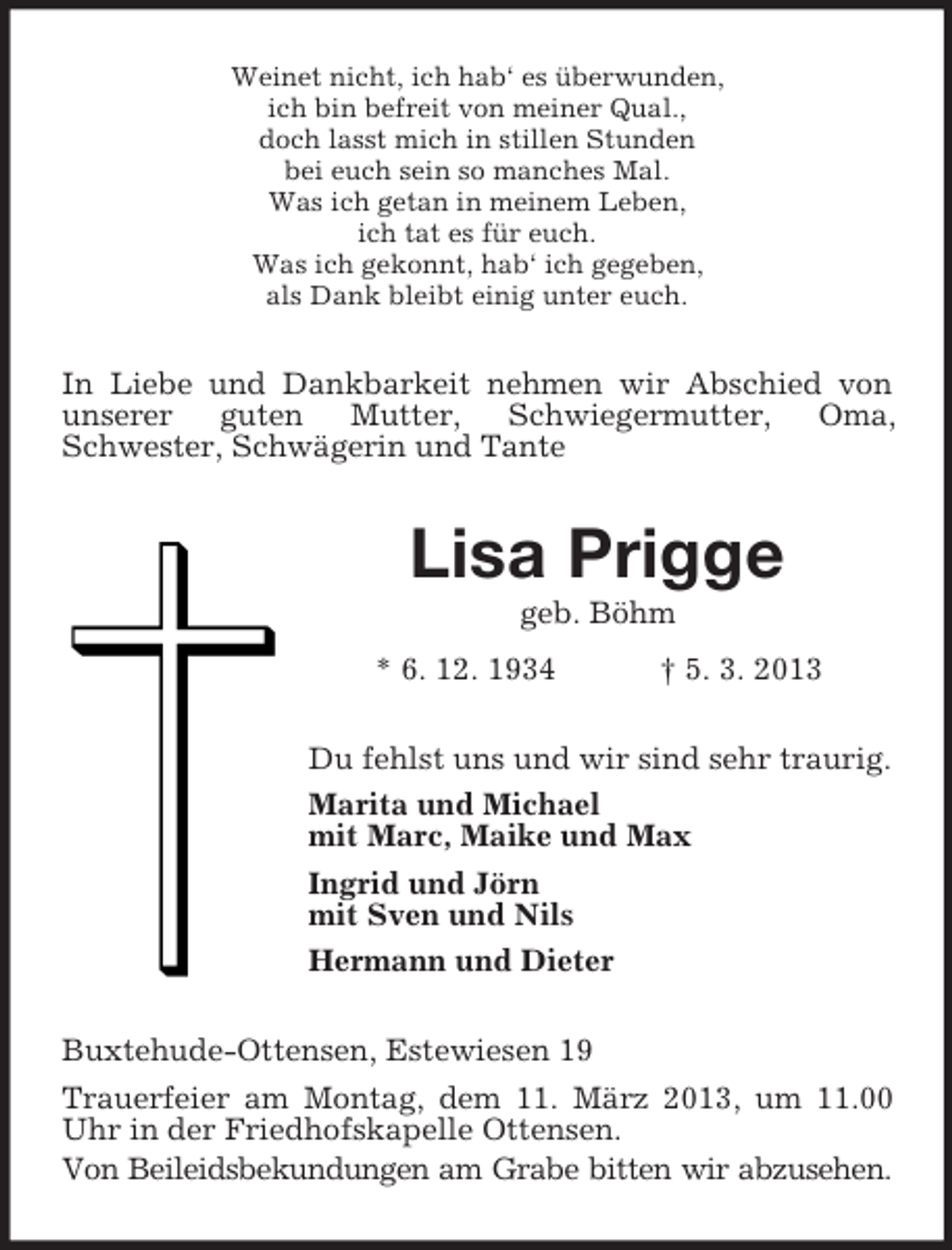 <p>Weinet nicht, ich hab‘ es überwunden,<br />ich bin befreit von meiner Qual.,<br />doch lasst mich in stillen Stunden<br />bei euch sein so manches Mal.<br />Was ich getan in meinem Leben,<br />ich tat es für euch.<br />Was ich gekonnt, hab‘ ich gegeben,<br />als Dank bleibt einig unter euch.</p><p>In Liebe und Dankbarkeit nehmen wir Abschied von<br />unserer<br />guten<br />Mutter,<br />Schwiegermutter,<br />Oma,<br />Schwester, Schwägerin und Tante</p><p>Lisa Prigge<br />geb. Böhm<br />* 6. 12. 1934</p><p>† 5. 3. 2013</p><p>Du fehlst uns und wir sind sehr traurig.<br />Marita und Michael<br />mit Marc, Maike und Max<br />Ingrid und Jörn<br />mit Sven und Nils<br />Hermann und Dieter<br />Buxtehude-Ottensen, Estewiesen 19<br />Trauerfeier am Montag, dem 11. März 2013, um 11.00<br />Uhr in der Friedhofskapelle Ottensen.<br />Von Beileidsbekundungen am Grabe bitten wir abzusehen.</p>
