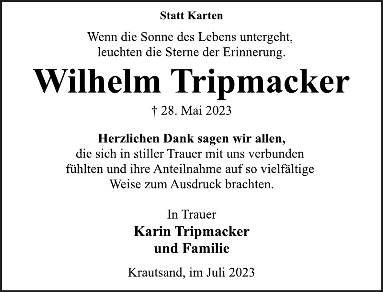 <p>Statt Karten</p><p>Wenn die Sonne des Lebens untergeht,<br />leuchten die Sterne der Erinnerung.<br />Wilhelm Tripmacker<br />† 28. Mai 2023<br />Herzlichen Dank sagen wir allen,<br />die sich in stiller Trauer mit uns verbunden<br />fühlten und ihre Anteilnahme auf so vielfältige<br />Weise zum Ausdruck brachten.<br />In Trauer<br />Karin Tripmacker<br />und Familie<br />Krautsand, im Juli 2023</p>