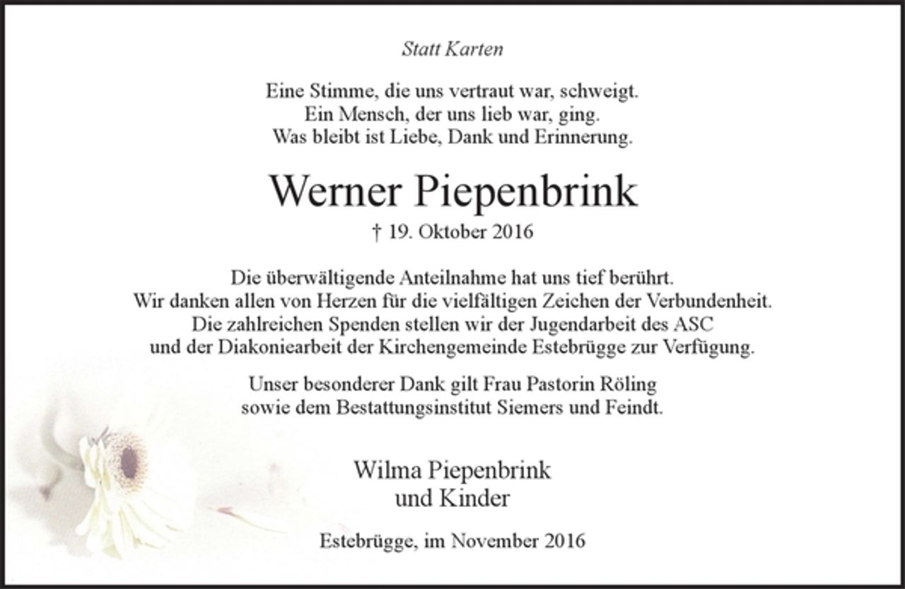 <p>Statt Karten<br />Eine Stimme, die uns vertraut war, schweigt.<br />Ein Mensch, der uns lieb war, ging.<br />Was bleibt ist Liebe, Dank und Erinnerung.</p><p>Werner Piepenbrink<br />+ 19. Oktober 2016</p><p>Die überwältigende Anteilnahme hat uns tief berührt.<br />Wir danken allen von Herzen für die vielfältigen Zeichen der Verbundenheit.<br />Die zahlreichen Spenden stellen wir der Jugendarbeit des ASC und der Diakoniearbeit der Kirchengemeinde Estebrügge zur Verfügung.</p><p>Unser besonderer Dank gilt Frau Pastorin Röling<br />sowie dem Bestattungsinstitut Siemers und Feindt.</p><p>Wilma Piepenbrink<br />und Kinder</p><p>Estebrügge, im November 2016</p>