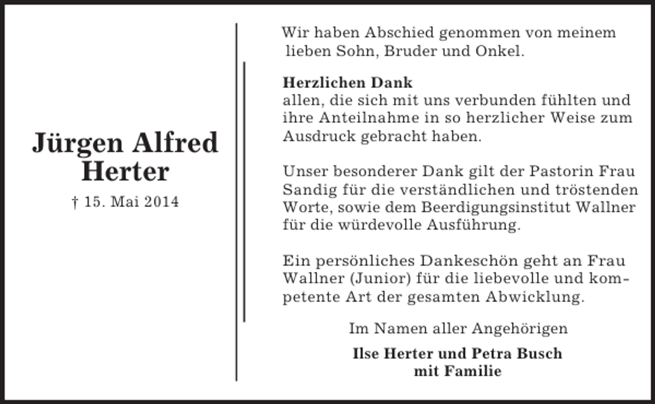 <p>Herzlichen Dank<br />allen, die sich mit uns verbunden fühlten und<br />ihre Anteilnahme in so herzlicher Weise zum Ausdruck gebracht haben.</p><p>Unser besonderer Dank gilt der Pastorin Frau Sandig für die verständlichen und tröstenden<br />Worte, sowie dem Beerdigungsinstitut Wallner<br />für die würdevolle Ausführung.</p><p>Ein persönliches Dankeschön geht an Frau<br />Wallner (Junior) für die liebevolle und kompetente Art der gesamten Abwicklung.<br />Jürgen Alfred<br />Herter<br />† 15. Mai 2014<br />Wir haben Abschied genommen von meinem lieben Sohn, Bruder und Onkel.<br />Im Namen aller Angehörigen<br />Ilse Herter und Petra Busch<br />mit Familie</p>