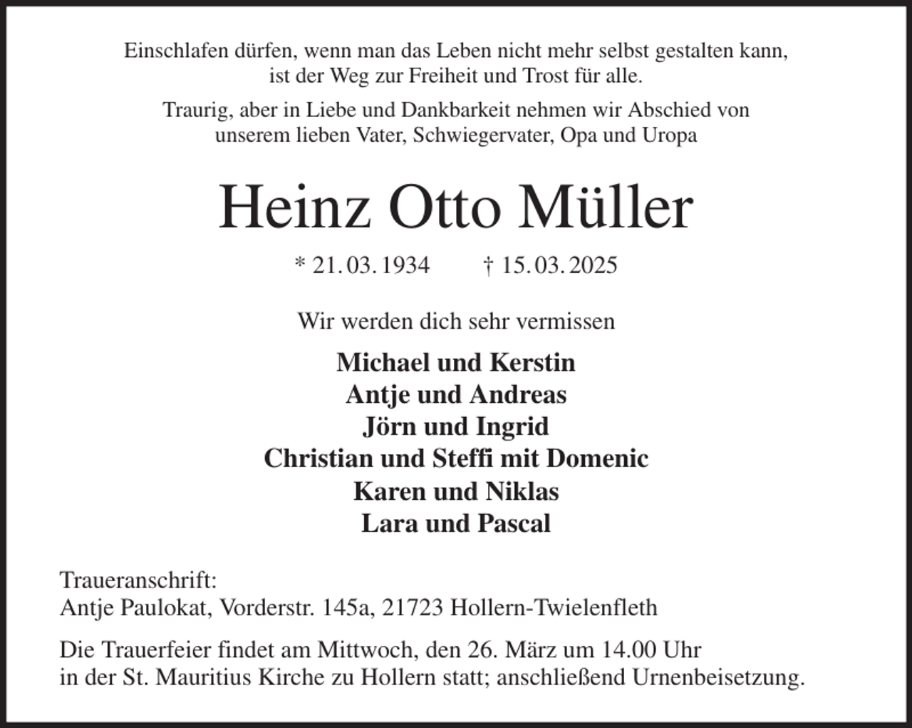 <p>Einschlafen dürfen, wenn man das Leben nicht mehr selbst gestalten kann,<br />ist der Weg zur Freiheit und Trost für alle.<br />Traurig, aber in Liebe und Dankbarkeit nehmen wir Abschied von<br />unserem lieben Vater, Schwiegervater, Opa und Uropa<br />Heinz Otto Müller<br />* 21. 03. 1934 † 15. 03. 2025<br />Wir werden dich sehr vermissen<br />Michael und Kerstin<br />Antje und Andreas<br />Jörn und Ingrid<br />Christian und Steffi mit Domenic<br />Karen und Niklas<br />Lara und Pascal<br />Traueranschrift:<br />Antje Paulokat, Vorderstr. 145a, 21723 Hollern-Twielenfleth<br />Die Trauerfeier findet am Mittwoch, den 26. März um 14.00 Uhr<br />in der St. Mauritius Kirche zu Hollern statt; anschließend Urnenbeisetzung.</p>