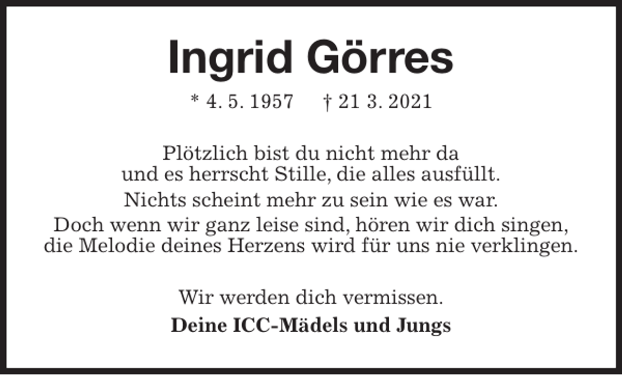 <p>Ingrid Görres<br />* 4. 5. 1957 † 21 3. 2021<br />Plötzlich bist du nicht mehr da<br />und es herrscht Stille, die alles ausfüllt.<br />Nichts scheint mehr zu sein wie es war.<br />Doch wenn wir ganz leise sind, hören wir dich singen,<br />die Melodie deines Herzens wird für uns nie verklingen.<br />Wir werden dich vermissen.<br />Deine ICC-Mädels und Jungs</p>