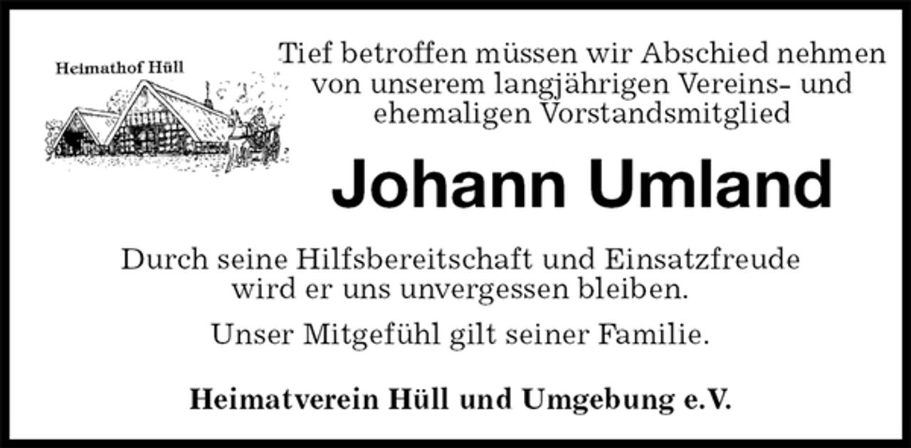 <p>Tief betroffen müssen wir Abschied nehmen von unserem langjährigen Vereins- und<br />ehemaligen Vorstandsmitglied<br />Johann Umland<br />Heimatverein Hüll und Umgebung e.V.<br />Durch seine Hilfsbereitschaft und Einsatzfreude<br />wird er uns unvergessen bleiben.<br />Unser Mitgefühl gilt seiner Familie.</p>