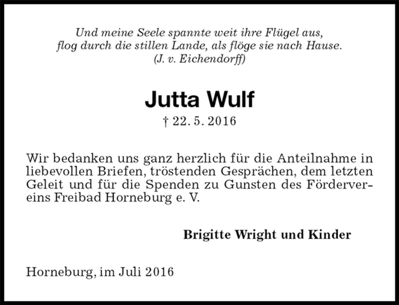<p>Und meine Seele spannte weit ihre Flügel aus,<br />flog durch die stillen Lande, als flöge sie nach Hause.<br />(J. v. Eichendorff)<br />Jutta Wulf<br />† 22. 5. 2016<br />Wir bedanken uns ganz herzlich für die Anteilnahme in liebevollen Briefen, tröstenden Gesprächen, dem letzten Geleit und für die Spenden zu Gunsten des Fördervereins Freibad Horneburg e. V.<br />Brigitte Wright und Kinder<br />Horneburg, im Juli 2016</p>