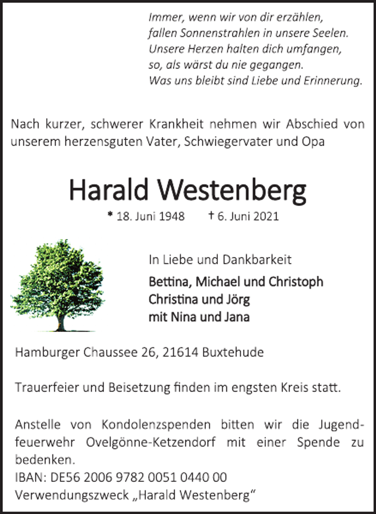 <p>Immer, wenn wir von dir erzählen,<br />fallen Sonnenstrahlen in unsere Seelen.<br />Unsere Herzen halten dich umfangen,<br />so, als wärst du nie gegangen.<br />Was uns bleibt sind Liebe und Erinnerung.<br />Nach kurzer, schwerer Krankheit nehmen wir Abschied von unserem herzensguten Vater, Schwiegervater und Opa<br />Harald Westenberg<br />* 18. Juni 1948 † 6. Juni 2021<br />In Liebe und Dankbarkeit<br />Bettina, Michael und Christoph<br />Christina und Jörg<br />mit Nina und Jana<br />Hamburger Chaussee 26, 21614 Buxtehude<br />Trauerfeier und Beisetzung finden im engsten Kreis statt.<br />Anstelle von Kondolenzspenden bitten wir die Jugend- feuerwehr Ovelgönne-Ketzendorf mit einer Spende zu bedenken.<br />IBAN: DE56 2006 9782 0051 0440 00<br />Verwendungszweck „Harald Westenberg“</p>