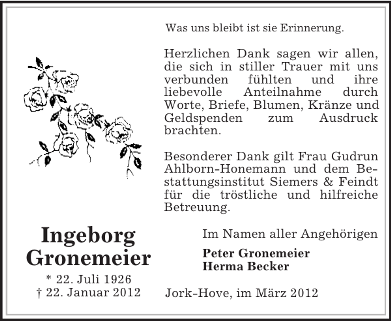 <p>Was uns bleibt ist sie Erinnerung.</p><p>Herzlichen Dank sagen wir allen,<br />die sich in stiller Trauer mit uns<br />verbunden<br />fühlten und<br />ihre<br />liebevolle<br />Anteilnahme<br />durch<br />Worte, Briefe, Blumen, Kränze und<br />Geldspenden<br />zum<br />Ausdruck<br />brachten.<br />Besonderer Dank gilt Frau Gudrun<br />Ahlborn-Honemann und dem Bestattungsinstitut Siemers &amp; Feindt<br />für die tröstliche und hilfreiche<br />Betreuung.</p><p>Ingeborg<br />Gronemeier<br />* 22. Juli 1926<br />† 22. Januar 2012</p><p>Im Namen aller Angehörigen<br />Peter Gronemeier<br />Herma Becker<br />Jork-Hove, im März 2012</p>
