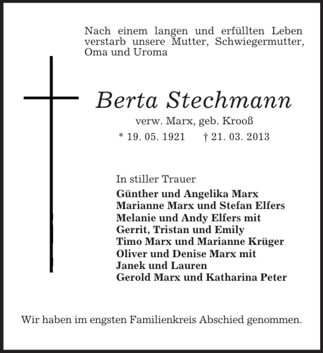 <p>Nach einem langen und erfüllten Leben verstarb unsere Mutter, Schwiegermutter, Oma und Uroma<br />Berta Stechmann<br />verw. Marx, geb. Krooß<br />* 19. 05. 1921 † 21. 03. 2013<br />In stiller Trauer<br />Günther und Angelika Marx<br />Marianne Marx und Stefan Elfers<br />Melanie und Andy Elfers mit<br />Gerrit, Tristan und Emily<br />Timo Marx und Marianne Krüger<br />Oliver und Denise Marx mit<br />Janek und Lauren<br />Gerold Marx und Katharina Peter<br />Wir haben im engsten Familienkreis Abschied genommen.</p>