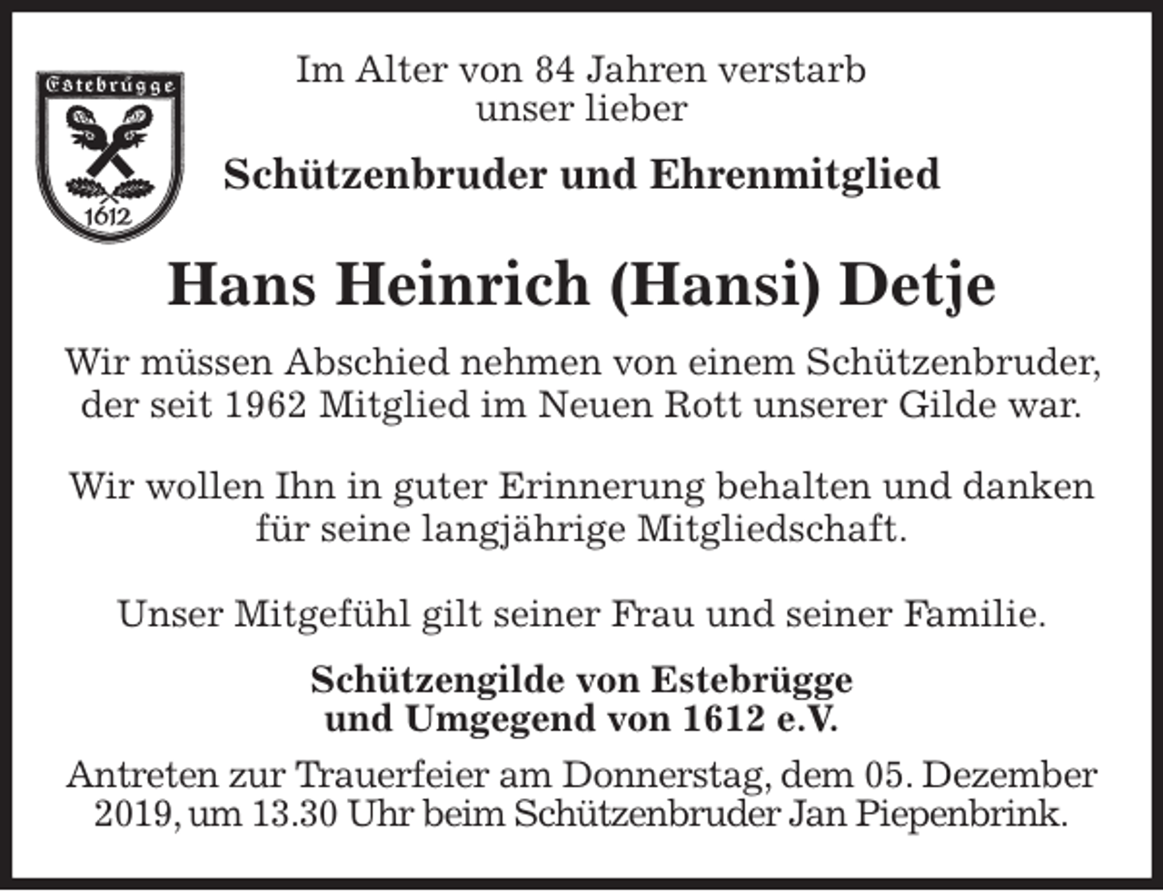 <p>Im Alter von 84 Jahren verstarb<br />unser lieber<br />Schützenbruder und Ehrenmitglied<br />Hans Heinrich (Hansi) Detje<br />Wir müssen Abschied nehmen von einem Schützenbruder, der seit 1962 Mitglied im Neuen Rott unserer Gilde war.</p><p>Wir wollen Ihn in guter Erinnerung behalten und danken für seine langjährige Mitgliedschaft.</p><p>Unser Mitgefühl gilt seiner Frau und seiner Familie.<br />Schützengilde von Estebrügge<br />und Umgegend von 1612 e.V.<br />Antreten zur Trauerfeier am Donnerstag, dem 05. Dezember 2019, um 13.30 Uhr beim Schützenbruder Jan Piepenbrink.</p>