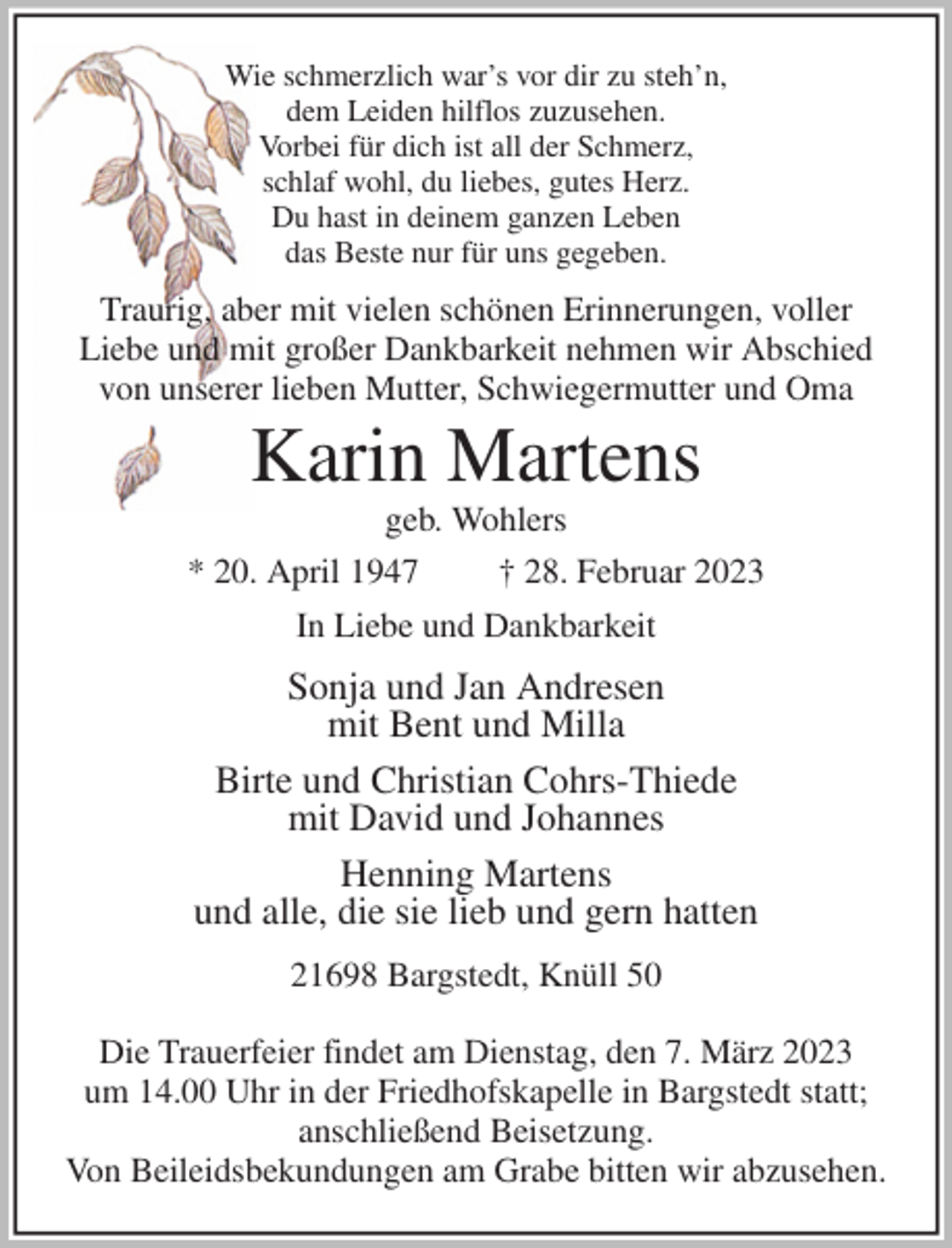 <p>Wie schmerzlich war's vor dir zu steh'n,<br />dem Leiden hilflos zuzusehen.<br />Vorbei für dich ist all der Schmerz,<br />schlaf wohl, du liebes, gutes Herz.<br />Du hast in deinem ganzen Leben<br />das Beste nur für uns gegeben.<br />Traurig, aber mit vielen schönen Erinnerungen, voller<br />Liebe und mit großer Dankbarkeit nehmen wir Abschied<br />von unserer lieben Mutter, Schwiegermutter und Oma<br />Karin Martens<br />geb. Wohlers<br />* 20. April 1947 † 28. Februar 2023<br />In Liebe und Dankbarkeit<br />Sonja und Jan Andresen<br />mit Bent und Milla<br />Birte und Christian Cohrs-Thiede<br />mit David und Johannes<br />Henning Martens<br />und alle, die sie lieb und gern hatten<br />21698 Bargstedt, Knüll 50</p><p>Die Trauerfeier findet am Dienstag, den 7. März 2023<br />um 14.00 Uhr in der Friedhofskapelle in Bargstedt statt;<br />anschließend Beisetzung.<br />Von Beileidsbekundungen am Grabe bitten wir abzusehen.</p>