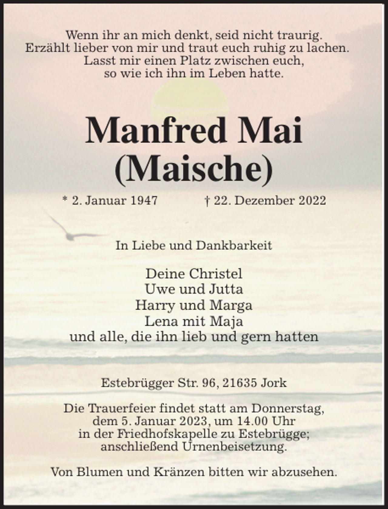 <p>Wenn ihr an mich denkt, seid nicht traurig.<br />Erzählt lieber von mir und traut euch ruhig zu lachen.<br />Lasst mir einen Platz zwischen euch,<br />so wie ich ihn im Leben hatte.<br />Manfred Mai<br />(Maische)<br />* 2. Januar 1947 † 22. Dezember 2022<br />In Liebe und Dankbarkeit</p><p>Deine Christel<br />Uwe und Jutta<br />Harry und Marga<br />Lena mit Maja<br />und alle, die ihn lieb und gern hatten<br />Estebrügger Str. 96, 21635 Jork</p><p>Die Trauerfeier findet statt am Donnerstag,<br />dem 5. Januar 2023, um 14.00 Uhr<br />in der Friedhofskapelle zu Estebrügge;<br />anschließend Urnenbeisetzung.</p><p>Von Blumen und Kränzen bitten wir abzusehen.</p>