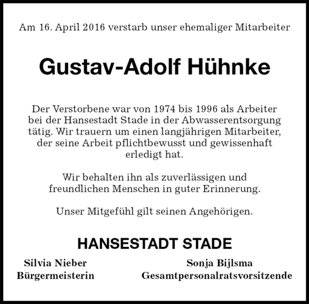 <p>Am 16. April 2016 verstarb unser ehemaliger Mitarbeiter<br />Gustav-Adolf Hühnke<br />Der Verstorbene war von 1974 bis 1996 als Arbeiter<br />bei der Hansestadt Stade in der Abwasserentsorgung<br />tätig. Wir trauern um einen langjährigen Mitarbeiter,<br />der seine Arbeit pflichtbewusst und gewissenhaft<br />erledigt hat.</p>
<p>Wir behalten ihn als zuverlässigen und<br />freundlichen Menschen in guter Erinnerung.</p>
<p>Unser Mitgefühl gilt seinen Angehörigen.<br />HANSESTADT STADE<br />Silvia Nieber Sonja Bijlsma<br />Bürgermeisterin Gesamtpersonalratsvorsitzende</p>