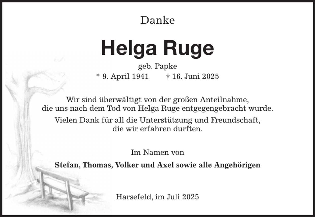 <p>Danke<br />Helga Ruge<br />geb. Papke<br />* 9. April 1941 † 16. Juni 2025<br />Wir sind überwältigt von der großen Anteilnahme,<br />die uns nach dem Tod von Helga Ruge entgegengebracht wurde.<br />Vielen Dank für all die Unterstützung und Freundschaft,<br />die wir erfahren durften.<br />Im Namen von<br />Stefan, Thomas, Volker und Axel sowie alle Angehörigen</p><p>Harsefeld, im Juli 2025</p>