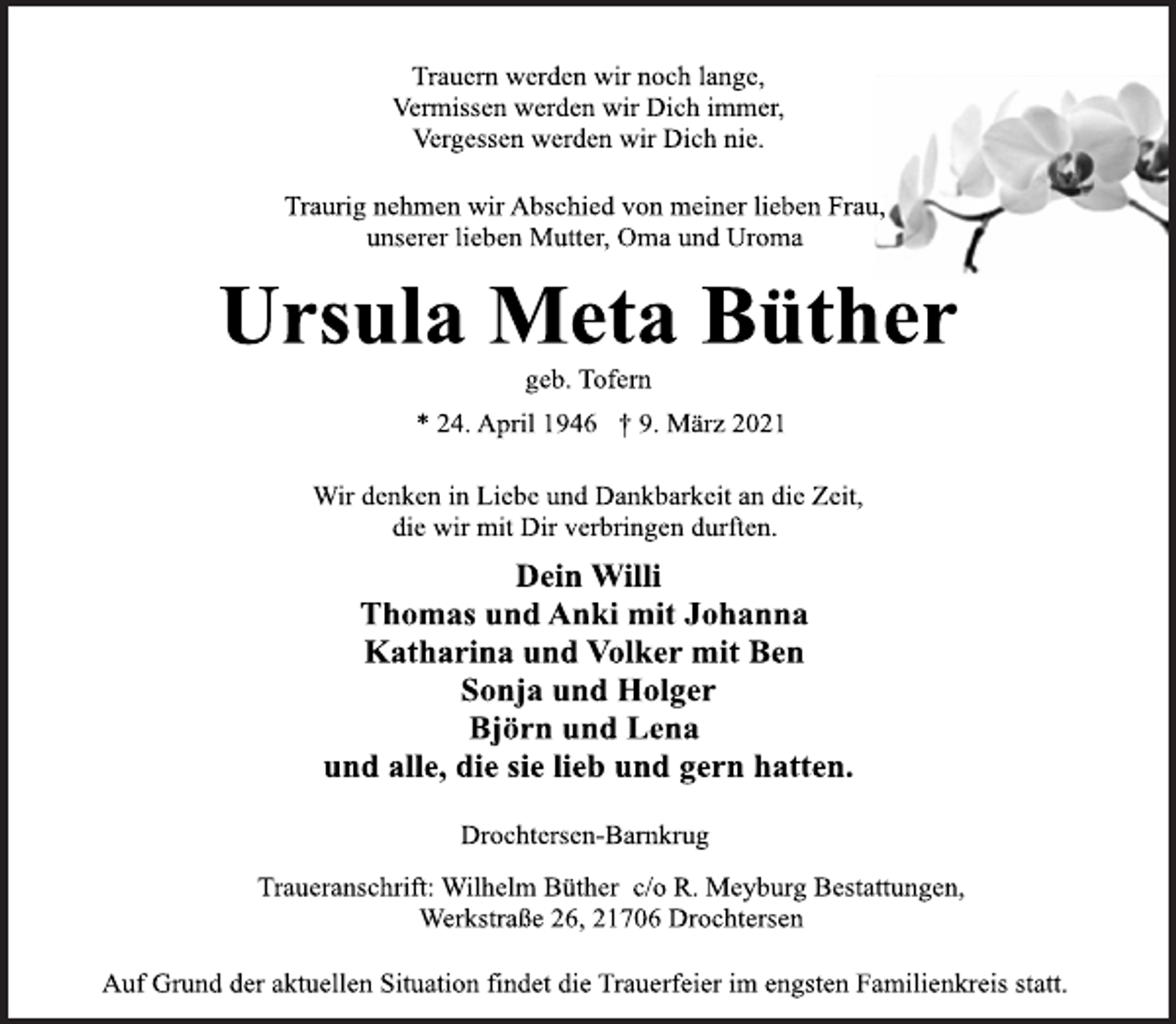 <p>Trauern werden wir noch lange,<br />Vermissen werden wir Dich immer,<br />Vergessen werden wir Dich nie.<br />Traurig nehmen wir Abschied von meiner lieben Frau,<br />unserer lieben Mutter, Oma und Uroma<br />Ursula Meta Büther<br />geb. Tofern<br />* 24. April 1946 † 9. März 2021<br />Wir denken in Liebe und Dankbarkeit an die Zeit,<br />die wir mit Dir verbringen durften.<br />Dein Willi<br />Thomas und Anki mit Johanna<br />Katharina und Volker mit Ben<br />Sonja und Holger<br />Björn und Lena<br />und alle, die sie lieb und gern hatten.<br />Drochtersen-Barnkrug<br />Traueranschrift: Wilhelm Büther c/o R. Meyburg Bestattungen,<br />Werkstraße 26, 21706 Drochtersen<br />Auf Grund der aktuellen Situation findet die Trauerfeier im engsten Familienkreis statt.</p>