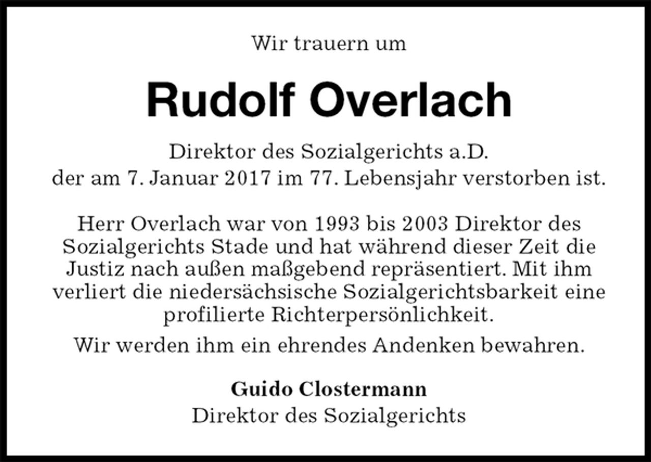 <p>Wir trauern um<br />Rudolf Overlach<br />Direktor des Sozialgerichts a.D.<br />der am 7. Januar 2017 im 77. Lebensjahr verstorben ist.<br />Herr Overlach war von 1993 bis 2003 Direktor des<br />Sozialgerichts Stade und hat während dieser Zeit die Justiz nach außen maßgebend repräsentiert. Mit ihm<br />verliert die niedersächsische Sozialgerichtsbarkeit eine profilierte Richterpersönlichkeit.<br />Wir werden ihm ein ehrendes Andenken bewahren.<br />Guido Clostermann<br />Direktor des Sozialgerichts</p>